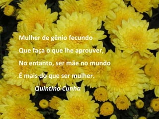 Mulher de gênio fecundo Que faça o que lhe aprouver, No entanto, ser mãe no mundo É mais do que ser mulher. Quintino Cunha 