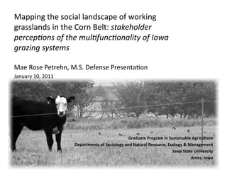 Mapping the social landscape of working 
grasslands in the Corn Belt: stakeholder 
percep.ons of the mul.func.onality of Iowa 
grazing systems 
Mae Rose Petrehn, M.S. Defense Presenta=on 
January 10, 2011 

Graduate Program in Sustainable Agriculture 
Departments of Sociology and Natural Resource, Ecology & Management 
Iowa State University 
Ames, Iowa 

 