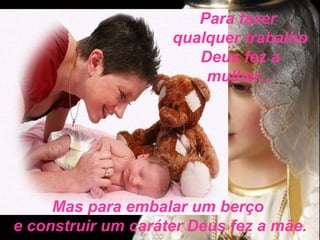 Para fazer  qualquer trabalho Deus fez a mulher... Mas para embalar um berço  e construir um caráter Deus fez a mãe. 