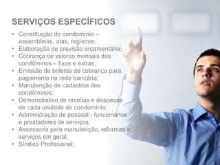 • Constituição do condomínio –
assembleias, atas, registros;
• Elaboração de previsão orçamentária;
• Cobrança de valores mensais dos
condôminos – fixos e extras;
• Emissão de boletos de cobrança para
pagamento na rede bancária;
• Manutenção de cadastros dos
condôminos;
• Demonstrativo de receitas e despesas
de cada unidade do condomínio;
• Administração de pessoal - funcionários
e prestadores de serviços;
• Assessoria para manutenção, reformas e
serviços em geral;
• Síndico Profissional;
SERVIÇOS ESPECÍFICOS
 