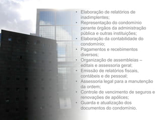 • Elaboração de relatórios de
inadimplentes;
• Representação do condomínio
perante órgãos da administração
pública e outras instituições;
• Elaboração da contabilidade do
condomínio;
• Pagamentos e recebimentos
diversos;
• Organização de assembleias –
editais e assessoria geral;
• Emissão de relatórios fiscais,
contábeis e de pessoal;
• Assessoria legal para a manutenção
da ordem;
• Controle de vencimento de seguros e
renovações de apólices;
• Guarda e atualização dos
documentos do condomínio.
 