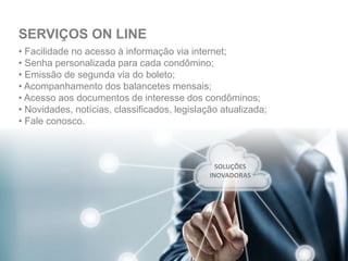 • Facilidade no acesso à informação via internet;
• Senha personalizada para cada condômino;
• Emissão de segunda via do boleto;
• Acompanhamento dos balancetes mensais;
• Acesso aos documentos de interesse dos condôminos;
• Novidades, notícias, classificados, legislação atualizada;
• Fale conosco.
SERVIÇOS ON LINE
SOLUÇÕES
INOVADORAS
 