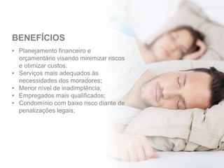 • Planejamento financeiro e
orçamentário visando minimizar riscos
e otimizar custos.
• Serviços mais adequados às
necessidades dos moradores;
• Menor nível de inadimplência;
• Empregados mais qualificados;
• Condomínio com baixo risco diante de
penalizações legais;
BENEFÍCIOS
 