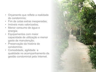 • Orçamento que reflete a realidade
do condomínio;
• Fim de cotas extras inesperadas;
• Imóveis mais valorizados;
• Menor consumo de água e
energia;
• Equipamentos com maior
capacidade de utilização e menor
gasto de manutenção;
• Preservação da história do
condomínio;
• Comodidade, agilidade e
qualidade no acompanhamento da
gestão condominial pela Internet.
 