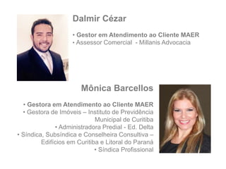 Mônica Barcellos
• Gestora em Atendimento ao Cliente MAER
• Gestora de Imóveis – Instituto de Previdência
Municipal de Curitiba
• Administradora Predial - Ed. Delta
• Síndica, Subsíndica e Conselheira Consultiva –
Edifícios em Curitiba e Litoral do Paraná
• Síndica Profissional
Dalmir Cézar
• Gestor em Atendimento ao Cliente MAER
• Assessor Comercial - Millanis Advocacia
 