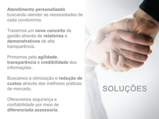 Atendimento personalizado
buscando atender as necessidades de
cada condomínio.
Trazemos um novo conceito de
gestão através de relatórios e
demonstrativos de alta
transparência.
Primamos pela agilidade,
transparência e credibilidade das
informações.
Buscamos a otimização e redução de
custos através das melhores práticas
de mercado.
Oferecemos segurança e
confiabilidade por meio de
diferenciada assessoria.
SOLUÇÕES
 