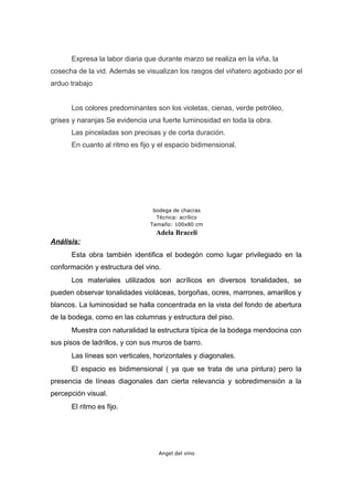 Expresa la labor diaria que durante marzo se realiza en la viña, la
cosecha de la vid. Además se visualizan los rasgos del viñatero agobiado por el
arduo trabajo
Los colores predominantes son los violetas, cienas, verde petróleo,
grises y naranjas Se evidencia una fuerte luminosidad en toda la obra.
Las pinceladas son precisas y de corta duración.
En cuanto al ritmo es fijo y el espacio bidimensional.
bodega de chacras
Técnica: acrílico
Tamaño: 100x80 cm
Adela Braceli
Análisis:
Esta obra también identifica el bodegón como lugar privilegiado en la
conformación y estructura del vino.
Los materiales utilizados son acrílicos en diversos tonalidades, se
pueden observar tonalidades violáceas, borgoñas, ocres, marrones, amarillos y
blancos. La luminosidad se halla concentrada en la vista del fondo de abertura
de la bodega, como en las columnas y estructura del piso.
Muestra con naturalidad la estructura típica de la bodega mendocina con
sus pisos de ladrillos, y con sus muros de barro.
Las líneas son verticales, horizontales y diagonales.
El espacio es bidimensional ( ya que se trata de una pintura) pero la
presencia de líneas diagonales dan cierta relevancia y sobredimensión a la
percepción visual.
El ritmo es fijo.
Angel del vino
 