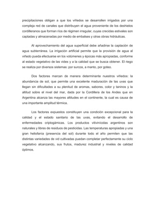precipitaciones obligan a que los viñedos se desarrollen irrigados por una
compleja red de canales que distribuyen el agua proveniente de los deshielos
cordilleranos que forman ríos de régimen irregular, cuyas crecidas estivales son
captadas y almacenadas por medio de embalses y otras obras hidráulicas.
Al aprovechamiento del agua superficial debe añadirse la captación de
agua subterránea. La irrigación artificial permite que la provisión de agua al
viñedo pueda efectuarse en los volúmenes y épocas más apropiadas, conforme
al estado vegetativo de las vides y a la calidad que se busca obtener. El riego
se realiza por diversos sistemas: por surcos, a manto, por goteo.
Dos factores marcan de manera determinante nuestros viñedos: la
abundancia de sol, que permite una excelente maduración de las uvas que
llegan sin dificultades a su plenitud de aromas, sabores, color y taninos y la
altitud sobre el nivel del mar, dada por la Cordillera de los Andes que en
Argentina alcanza las mayores altitudes en el continente, la cual es causa de
una importante amplitud térmica.
Los factores expuestos constituyen una condición excepcional para la
calidad y el estado sanitario de las uvas, evitando el desarrollo de
enfermedades criptogámicas. Los productos vitivinícolas argentinos son
naturales y libres de residuos de pesticidas. Las temperaturas apropiadas y una
gran heliofanía (presencia del sol) durante todo el año permiten que las
distintas variedades de vid cultivadas puedan completar perfectamente su ciclo
vegetativo alcanzando, sus frutos, madurez industrial y niveles de calidad
óptimos.
 