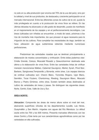 no solo en su alta producción (por encima del 70% de la uva del país), sino por
la calidad y nivel de sus productos, de destacada y creciente participación en el
mercado internacional. Entre las diferentes zonas de cultivo de la vid, quizás la
más privilegiada en cuanto a la producción de vinos finos se refiere. En las
últimas décadas ha alcanzado un alto grado de desarrollo, puesto de manifiesto
en el mejoramiento de los cepajes y en el perfeccionamiento tecnológico. Las
áreas cultivadas con viñedos se encuentran, a modo de oasis, próximas a los
ríos de montaña más importantes, los que proveen el agua necesaria para la
irrigación de los cultivos. Para completar las necesidades de riego, también se
hace utilización de agua subterránea obtenida mediante numerosas
perforaciones.
Predominan las variedades rosadas que se destinan principalmente a
elaboración de mostos concentrados y vinificación. Entre éstas podemos citar:
Criolla Grande, Cereza, Moscatel Rosado y Gewurztraminer destinada esta
última a la elaboración de vinos finos. Entre las variedades tintas de vinificar
merecen mencionarse Malbec, Cabernet Sauvignon, Merlot, Syrah, Pinot Noir,
Barbera, Sangiovese,Tempranillo y Bonarda, entre otras. Los cepajes blancos
de vinificar cultivados son: Chenin Blanc, Torrontés Riojano, Ugni Blanc,
Semillón, Tocai Friulano, Chardonnay, Riesling, Sauvignon Blanc, Moscato
Bianco y Pedro Giménez, entre otras. Existen también áreas destinadas al
cultivo de variedades de mesa y pasas. Se distinguen las siguientes áreas:
Norte, Centro, Este, Valle de Uco y Sur.
ÁREA NORTE:
Ubicación: Comprende las áreas de menor altura sobre el nivel del mar,
abarcando superficies vitícolas de los departamentos Lavalle, Las Heras,
Guaymallén y San Martín, irrigadas con aguas del Río Mendoza. La altitud
oscila entre los 700 y los 600 metros. Presenta marcadas diferencias con las
áreas Centro y Este tanto por sus características agroclimáticas como por las
variedades en ella cultivadas.
 