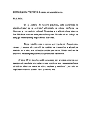 DURACIÓN DEL PROYECTO: 3 meses aproximadamente.
RESUMEN:
En la historia de nuestra provincia, esta enmarcada la
significatividad de la actividad vitivinícola, la misma conforma su
identidad y su tradición cultural. El hombre y la vitivinicultura siempre
han ido de la mano en esta provincia cuyana. El sudor de su trabajo se
conjuga en la riqueza y exquisitez de sus vinos.
Dicha relación entre el hombre y el vino, la vid y los anhelos,
deseos y manera de concebir la realidad se transmiten y visualizan
también en el arte, arte pictórico vitícola que en los últimos años en la
provincia ha resurgido gracias al auge del área vitivinícola.
El siglo XX en Mendoza está enmarcado con grandes pintores que
exponen al mundo la provincia cuyana mediante sus representaciones
pictóricas, Mendoza tierra de viñas, mujeres y vendimia”, por ello es
importante conocer nuestra tierra y nuestro arte.
 
