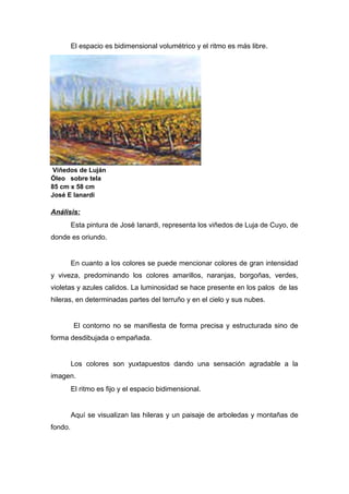 El espacio es bidimensional volumétrico y el ritmo es más libre.
Viñedos de Luján
Óleo sobre tela
85 cm x 58 cm
José E Ianardi
Análisis:
Esta pintura de José Ianardi, representa los viñedos de Luja de Cuyo, de
donde es oriundo.
En cuanto a los colores se puede mencionar colores de gran intensidad
y viveza, predominando los colores amarillos, naranjas, borgoñas, verdes,
violetas y azules calidos. La luminosidad se hace presente en los palos de las
hileras, en determinadas partes del terruño y en el cielo y sus nubes.
El contorno no se manifiesta de forma precisa y estructurada sino de
forma desdibujada o empañada.
Los colores son yuxtapuestos dando una sensación agradable a la
imagen.
El ritmo es fijo y el espacio bidimensional.
Aquí se visualizan las hileras y un paisaje de arboledas y montañas de
fondo.
 