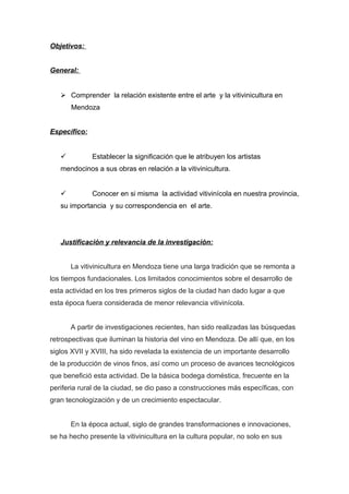 Objetivos:
General:
 Comprender la relación existente entre el arte y la vitivinicultura en
Mendoza
Específico:
 Establecer la significación que le atribuyen los artistas
mendocinos a sus obras en relación a la vitivinicultura.
 Conocer en si misma la actividad vitivinícola en nuestra provincia,
su importancia y su correspondencia en el arte.
Justificación y relevancia de la investigación:
La vitivinicultura en Mendoza tiene una larga tradición que se remonta a
los tiempos fundacionales. Los limitados conocimientos sobre el desarrollo de
esta actividad en los tres primeros siglos de la ciudad han dado lugar a que
esta época fuera considerada de menor relevancia vitivinícola.
A partir de investigaciones recientes, han sido realizadas las búsquedas
retrospectivas que iluminan la historia del vino en Mendoza. De allí que, en los
siglos XVII y XVIII, ha sido revelada la existencia de un importante desarrollo
de la producción de vinos finos, así como un proceso de avances tecnológicos
que benefició esta actividad. De la básica bodega doméstica, frecuente en la
periferia rural de la ciudad, se dio paso a construcciones más específicas, con
gran tecnologización y de un crecimiento espectacular.
En la época actual, siglo de grandes transformaciones e innovaciones,
se ha hecho presente la vitivinicultura en la cultura popular, no solo en sus
 