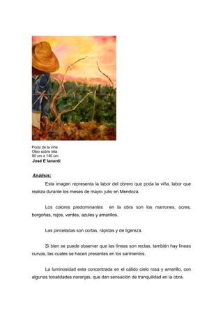 Poda de la viña
Oleo sobre tela
80 cm x 140 cm
José E Ianardi
Análisis:
Esta imagen representa la labor del obrero que poda la viña, labor que
realiza durante los meses de mayo- julio en Mendoza.
Los colores predominantes en la obra son los marrones, ocres,
borgoñas, rojos, verdes, azules y amarillos.
Las pinceladas son cortas, rápidas y de ligereza.
Si bien se puede observar que las líneas son rectas, también hay líneas
curvas, las cuales se hacen presentes en los sarmientos.
La luminosidad esta concentrada en el cálido cielo rosa y amarillo, con
algunas tonalidades naranjas, que dan sensación de tranquilidad en la obra.
 