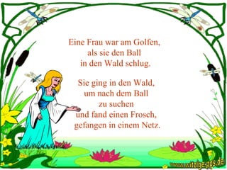 Eine Frau war am Golfen,  als sie den Ball  in den Wald schlug. Sie ging in den Wald,  um nach dem Ball  zu suchen  und fand einen Frosch,  gefangen in einem Netz. www.witzige-pps.de 