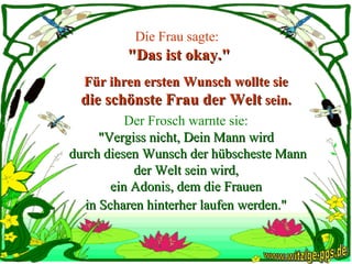 Die Frau sagte:   "Das ist okay." Für ihren ersten Wunsch wollte sie  die schönste Frau der Welt  sein.  Der Frosch warnte sie:   "Vergiss nicht, Dein Mann wird  durch diesen Wunsch der hübscheste Mann der Welt sein wird,  ein Adonis, dem die Frauen  in Scharen hinterher laufen werden."   www.witzige-pps.de 