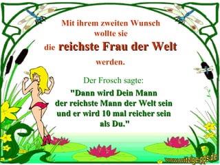 Mit ihrem zweiten Wunsch  wollte sie  die  reichste Frau der Welt  werden.   Der Frosch sagte:  "Dann wird Dein Mann  der reichste Mann der Welt sein  und er wird 10 mal reicher sein  als Du." www.witzige-pps.de 
