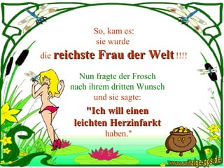 So, kam es: sie wurde  die  reichste Frau der Welt  !!!! Nun fragte der Frosch  nach ihrem dritten Wunsch  und sie sagte:  "Ich will einen  leichten Herzinfarkt  haben." www.witzige-pps.de 