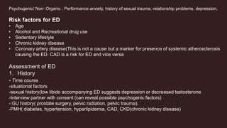 Psychogenic/ Non- Organic ; Performance anxiety, history of sexual trauma, relationship problems, depression.
Risk factors for ED
• Age
• Alcohol and Recreational drug use
• Sedentary lifestyle
• Chronic kidney disease
• Coronary artery disease(This is not a cause but a marker for presence of systemic atherosclerosis
causing the ED. CAD is a risk for ED and vice versa
Assessment of ED
1. History
- Time course
-situational factors
-sexual history(low libido accompanying ED suggests depression or decreased testosterone
-Interview partner with consent (can reveal possible psychogenic factors)
- GU history( prostate surgery, pelvic radiation, pelvic trauma).
-PMH( diabetes, hypertension, hyperlipidemia, CAD, CKD(chronic kidney disease)
 