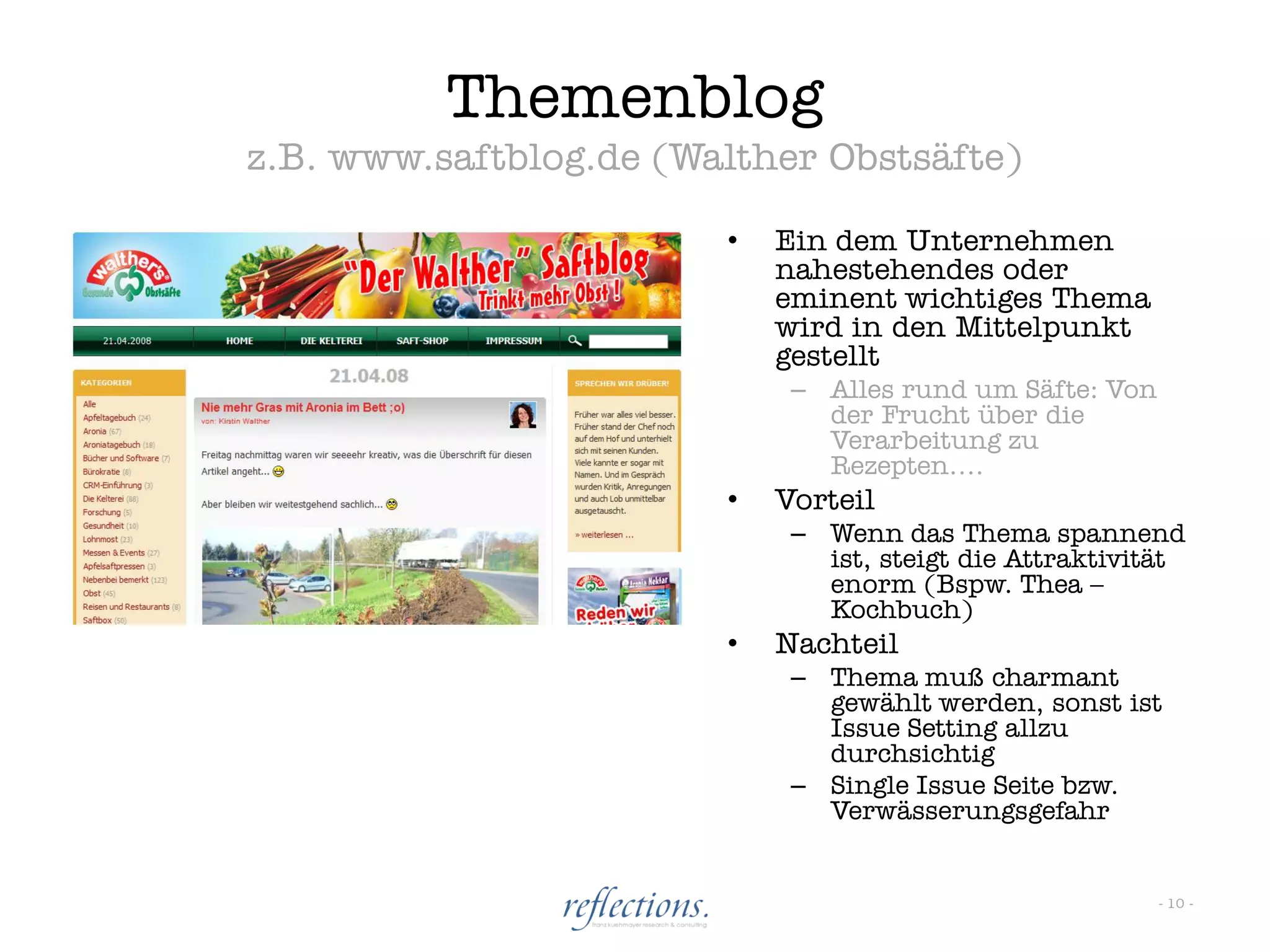 Themenblog
z.B. www.saftblog.de (Walther Obstsäfte)

                        •   Ein dem Unternehmen
                            nahestehendes oder
                            eminent wichtiges Thema
                            wird in den Mittelpunkt
                            gestellt
                             – Alles rund um Säfte: Von
                               der Frucht über die
                               Verarbeitung zu
                               Rezepten….
                        •   Vorteil
                             – Wenn das Thema spannend
                               ist, steigt die Attraktivität
                               enorm (Bspw. Thea –
                               Kochbuch)
                        •   Nachteil
                             – Thema muß charmant
                               gewählt werden, sonst ist
                               Issue Setting allzu
                               durchsichtig
                             – Single Issue Seite bzw.
                               Verwässerungsgefahr


                                                          - 10 -
 