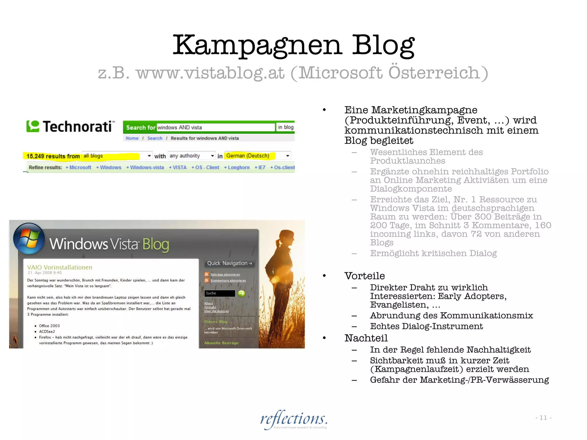 Kampagnen Blog
z.B. www.vistablog.at (Microsoft Österreich)
                         •   Eine Marketingkampagne
                             (Produkteinführung, Event, …) wird
                             kommunikationstechnisch mit einem
                             Blog begleitet
                              –   Wesentliches Element des
                                  Produktlaunches
                              –   Ergänzte ohnehin reichhaltiges Portfolio
                                  an Online Marketing Aktiviäten um eine
                                  Dialogkomponente
                              –   Erreichte das Ziel, Nr. 1 Ressource zu
                                  Windows Vista im deutschsprachigen
                                  Raum zu werden: Über 300 Beiträge in
                                  200 Tage, im Schnitt 3 Kommentare, 160
                                  incoming links, davon 72 von anderen
                                  Blogs
                              –   Ermöglicht kritischen Dialog

                         •   Vorteile
                              –   Direkter Draht zu wirklich
                                  Interessierten: Early Adopters,
                                  Evangelisten, …
                              –   Abrundung des Kommunikationsmix
                              –   Echtes Dialog-Instrument
                         •   Nachteil
                              –   In der Regel fehlende Nachhaltigkeit
                              –   Sichtbarkeit muß in kurzer Zeit
                                  (Kampagnenlaufzeit) erzielt werden
                              –   Gefahr der Marketing-/PR-Verwässerung



                                                                      - 11 -
 