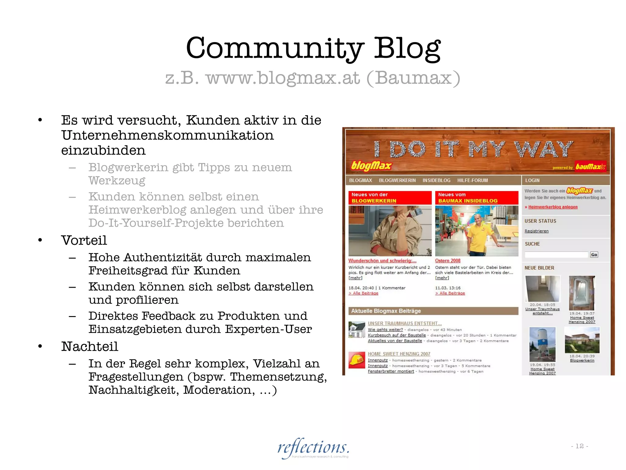 Community Blog
                     z.B. www.blogmax.at (Baumax)

•   Es wird versucht, Kunden aktiv in die
    Unternehmenskommunikation
    einzubinden
     –   Blogwerkerin gibt Tipps zu neuem
         Werkzeug
     –   Kunden können selbst einen
         Heimwerkerblog anlegen und über ihre
         Do-It-Yourself-Projekte berichten
•   Vorteil
     –   Hohe Authentizität durch maximalen
         Freiheitsgrad für Kunden
     –   Kunden können sich selbst darstellen
         und profilieren
     –   Direktes Feedback zu Produkten und
         Einsatzgebieten durch Experten-User
•   Nachteil
     –   In der Regel sehr komplex, Vielzahl an
         Fragestellungen (bspw. Themensetzung,
         Nachhaltigkeit, Moderation, …)



                                                    - 12 -
 