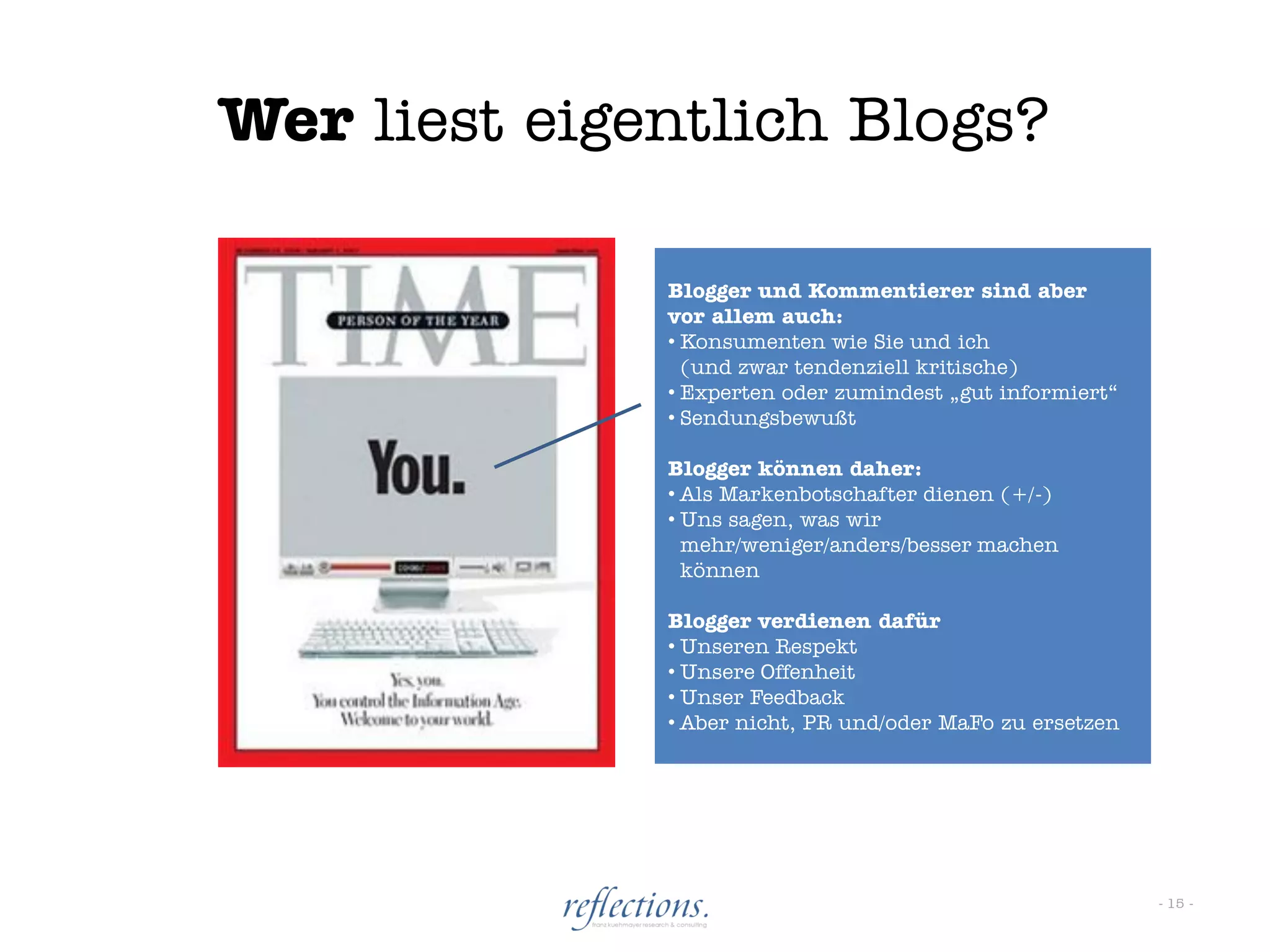 Wer liest eigentlich Blogs?

              Blogger und Kommentierer sind aber
              vor allem auch:
              • Konsumenten wie Sie und ich
                (und zwar tendenziell kritische)
              • Experten oder zumindest „gut informiert“
              • Sendungsbewußt

              Blogger können daher:
              • Als Markenbotschafter dienen (+/-)
              • Uns sagen, was wir
                mehr/weniger/anders/besser machen
                können

              Blogger verdienen dafür
              • Unseren Respekt
              • Unsere Offenheit
              • Unser Feedback
              • Aber nicht, PR und/oder MaFo zu ersetzen




                                                           - 15 -
 