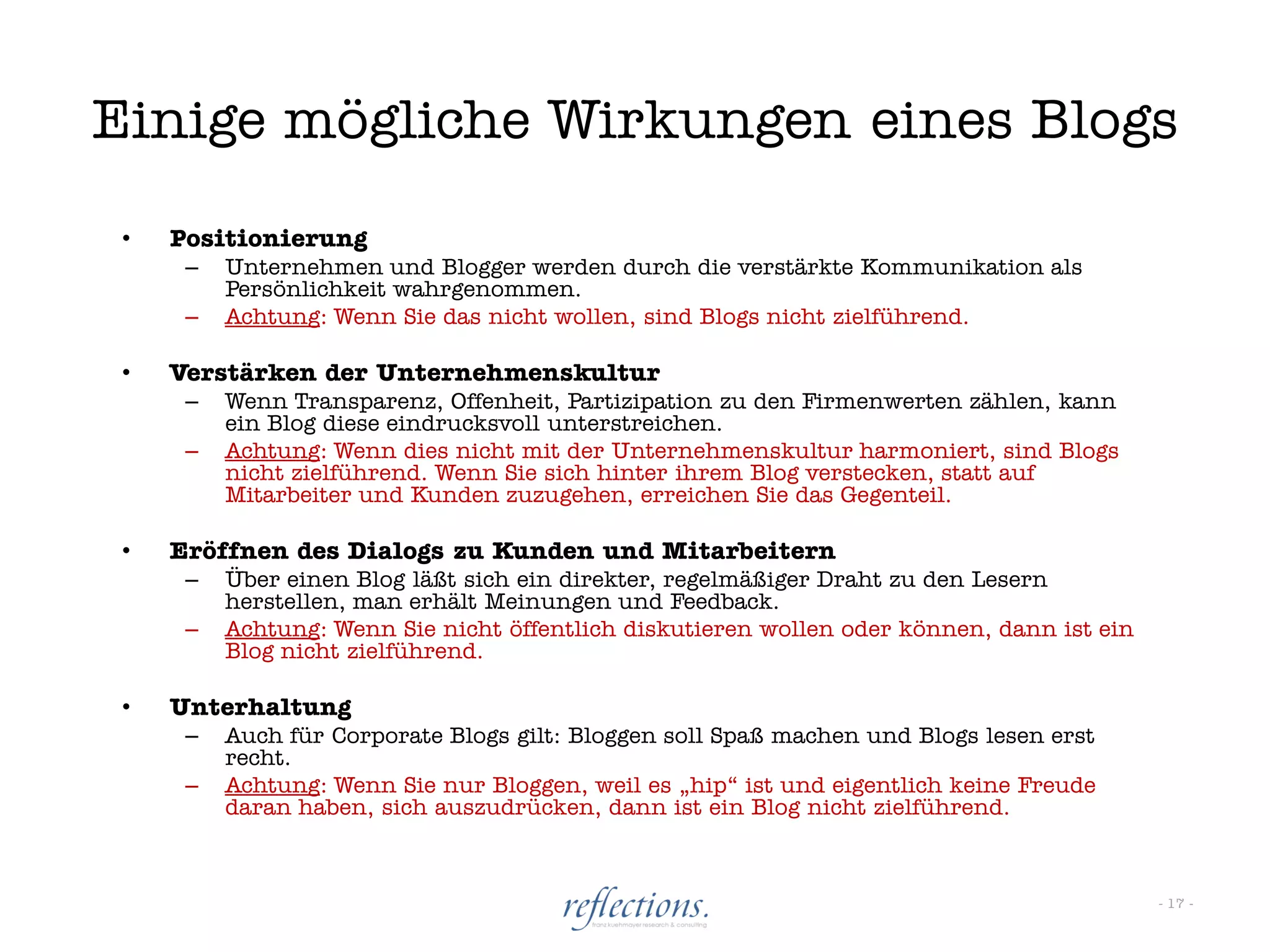 Einige mögliche Wirkungen eines Blogs
 •   Positionierung
      –   Unternehmen und Blogger werden durch die verstärkte Kommunikation als
          Persönlichkeit wahrgenommen.
      –   Achtung: Wenn Sie das nicht wollen, sind Blogs nicht zielführend.

 •   Verstärken der Unternehmenskultur
      –   Wenn Transparenz, Offenheit, Partizipation zu den Firmenwerten zählen, kann
          ein Blog diese eindrucksvoll unterstreichen.
      –   Achtung: Wenn dies nicht mit der Unternehmenskultur harmoniert, sind Blogs
          nicht zielführend. Wenn Sie sich hinter ihrem Blog verstecken, statt auf
          Mitarbeiter und Kunden zuzugehen, erreichen Sie das Gegenteil.

 •   Eröffnen des Dialogs zu Kunden und Mitarbeitern
      –   Über einen Blog läßt sich ein direkter, regelmäßiger Draht zu den Lesern
          herstellen, man erhält Meinungen und Feedback.
      –   Achtung: Wenn Sie nicht öffentlich diskutieren wollen oder können, dann ist ein
          Blog nicht zielführend.

 •   Unterhaltung
      –   Auch für Corporate Blogs gilt: Bloggen soll Spaß machen und Blogs lesen erst
          recht.
      –   Achtung: Wenn Sie nur Bloggen, weil es „hip“ ist und eigentlich keine Freude
          daran haben, sich auszudrücken, dann ist ein Blog nicht zielführend.



                                                                                            - 17 -
 