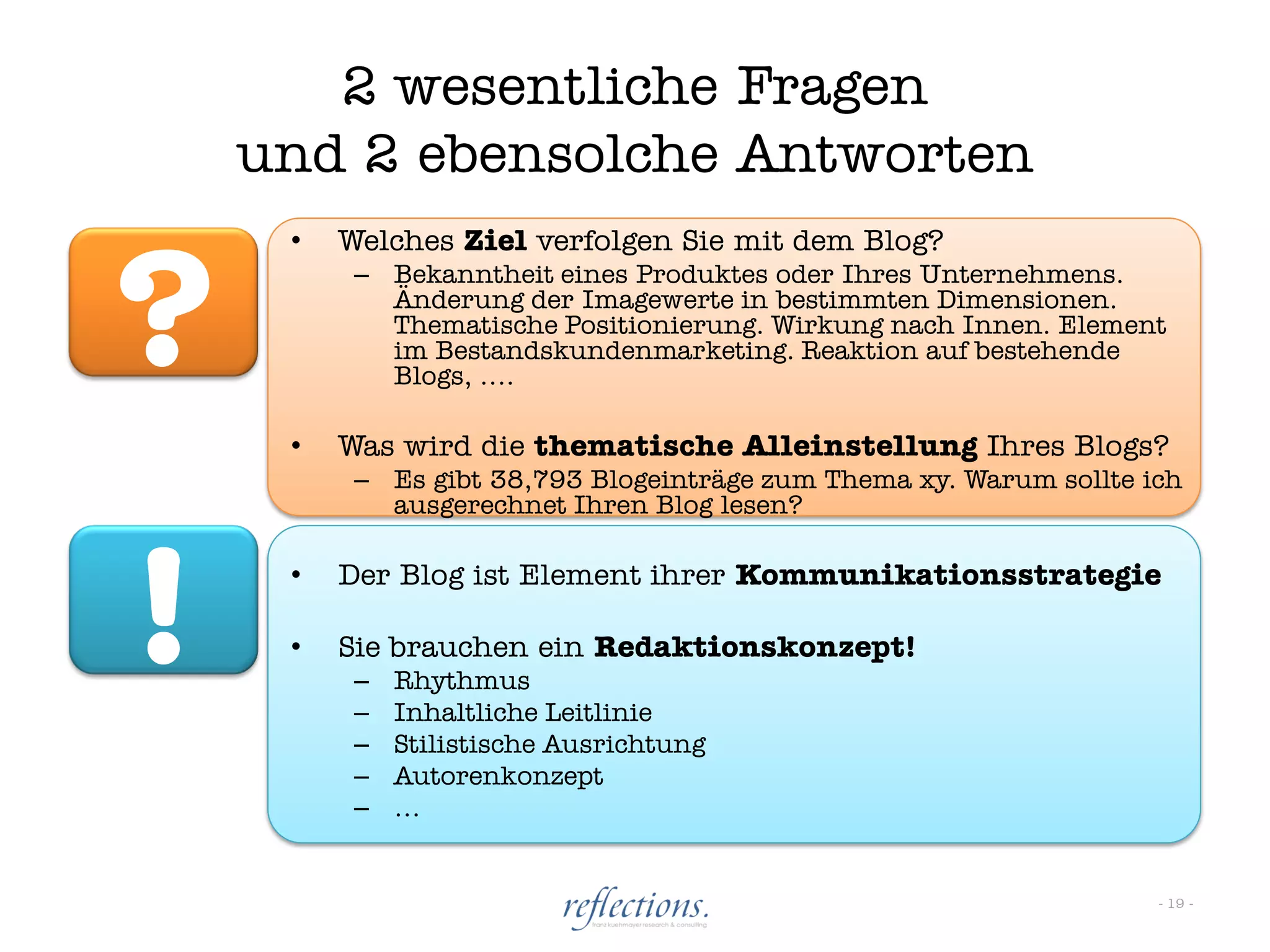 2 wesentliche Fragen
    und 2 ebensolche Antworten


?
     •   Welches Ziel verfolgen Sie mit dem Blog?
          – Bekanntheit eines Produktes oder Ihres Unternehmens.
            Änderung der Imagewerte in bestimmten Dimensionen.
            Thematische Positionierung. Wirkung nach Innen. Element
            im Bestandskundenmarketing. Reaktion auf bestehende
            Blogs, ….

     •   Was wird die thematische Alleinstellung Ihres Blogs?
          – Es gibt 38,793 Blogeinträge zum Thema xy. Warum sollte ich
            ausgerechnet Ihren Blog lesen?




!    •

     •
         Der Blog ist Element ihrer Kommunikationsstrategie

         Sie brauchen ein Redaktionskonzept!
          –
          –
              Rhythmus
              Inhaltliche Leitlinie
          –   Stilistische Ausrichtung
          –   Autorenkonzept
          –   …


                                                                    - 19 -
 