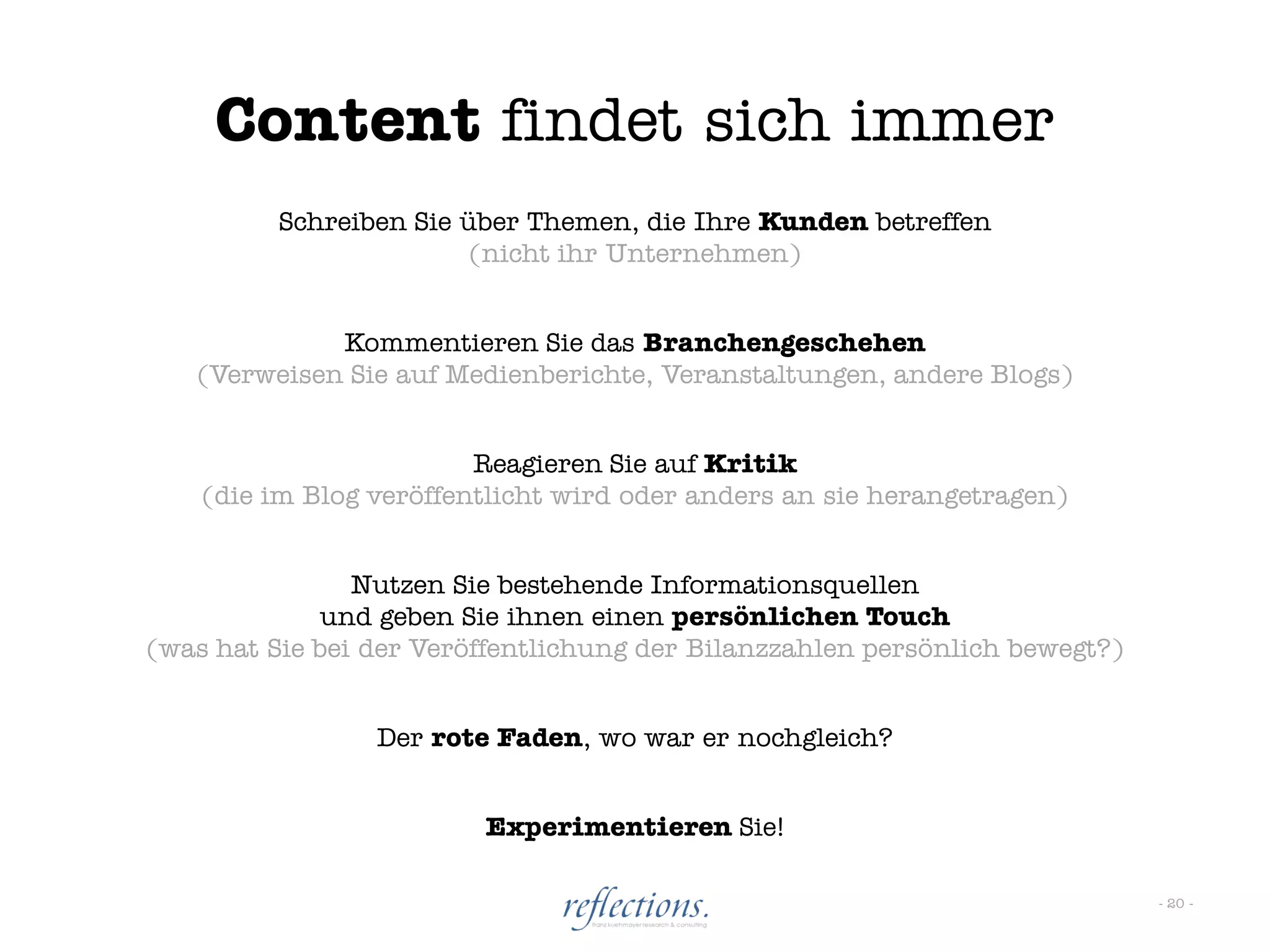 Content findet sich immer
          Schreiben Sie über Themen, die Ihre Kunden betreffen
                         (nicht ihr Unternehmen)


             Kommentieren Sie das Branchengeschehen
   (Verweisen Sie auf Medienberichte, Veranstaltungen, andere Blogs)


                         Reagieren Sie auf Kritik
    (die im Blog veröffentlicht wird oder anders an sie herangetragen)


                Nutzen Sie bestehende Informationsquellen
              und geben Sie ihnen einen persönlichen Touch
(was hat Sie bei der Veröffentlichung der Bilanzzahlen persönlich bewegt?)


                 Der rote Faden, wo war er nochgleich?


                         Experimentieren Sie!

                                                                             - 20 -
 