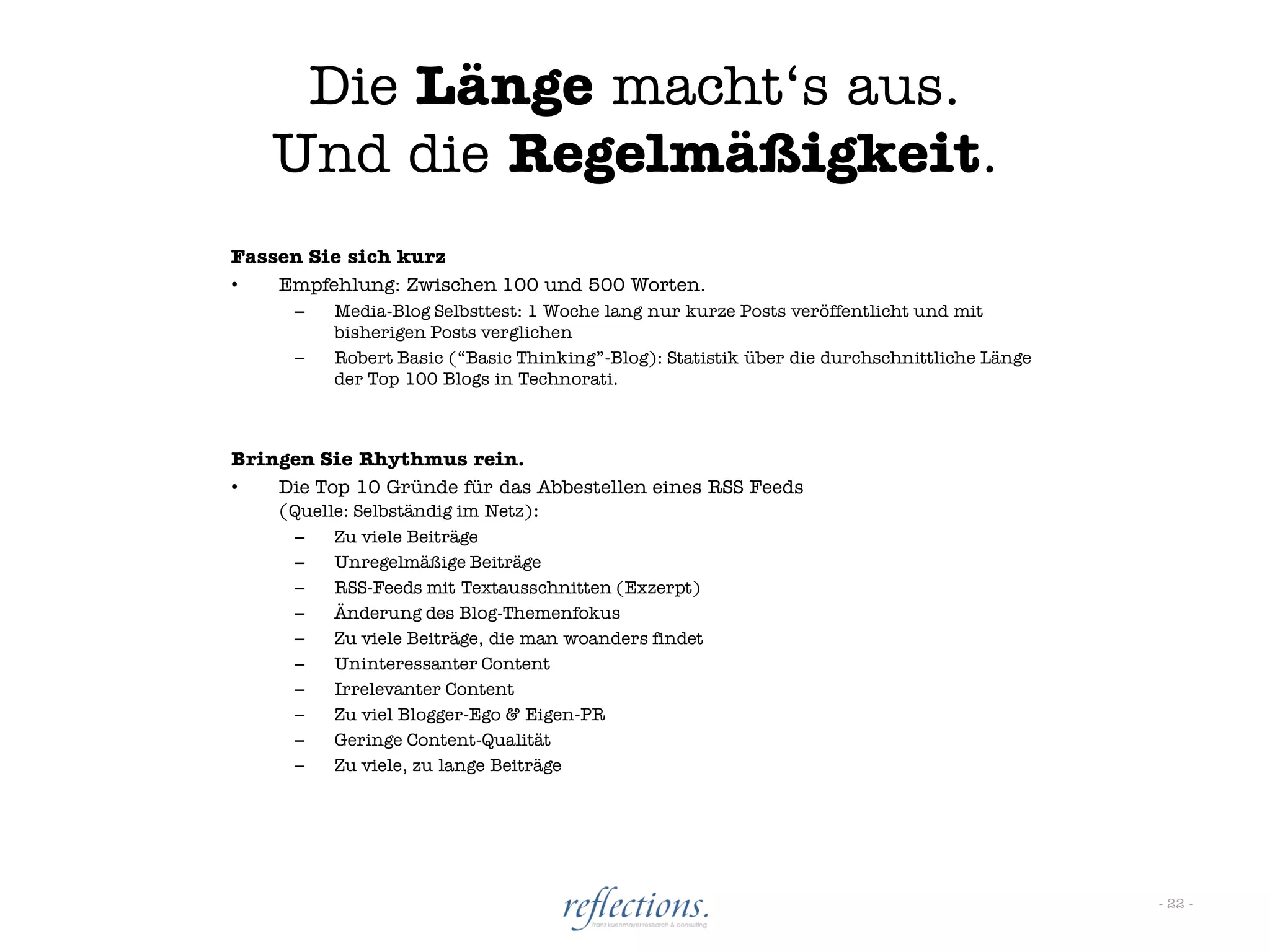 Die Länge macht„s aus.
    Und die Regelmäßigkeit.
Fassen Sie sich kurz
•   Empfehlung: Zwischen 100 und 500 Worten.
      –   Media-Blog Selbsttest: 1 Woche lang nur kurze Posts veröffentlicht und mit
          bisherigen Posts verglichen
      –   Robert Basic (“Basic Thinking”-Blog): Statistik über die durchschnittliche Länge
          der Top 100 Blogs in Technorati.



Bringen Sie Rhythmus rein.
•   Die Top 10 Gründe für das Abbestellen eines RSS Feeds
    (Quelle: Selbständig im Netz):
      –   Zu viele Beiträge
      –   Unregelmäßige Beiträge
      –   RSS-Feeds mit Textausschnitten (Exzerpt)
      –   Änderung des Blog-Themenfokus
      –   Zu viele Beiträge, die man woanders findet
      –   Uninteressanter Content
      –   Irrelevanter Content
      –   Zu viel Blogger-Ego & Eigen-PR
      –   Geringe Content-Qualität
      –   Zu viele, zu lange Beiträge




                                                                                             - 22 -
 