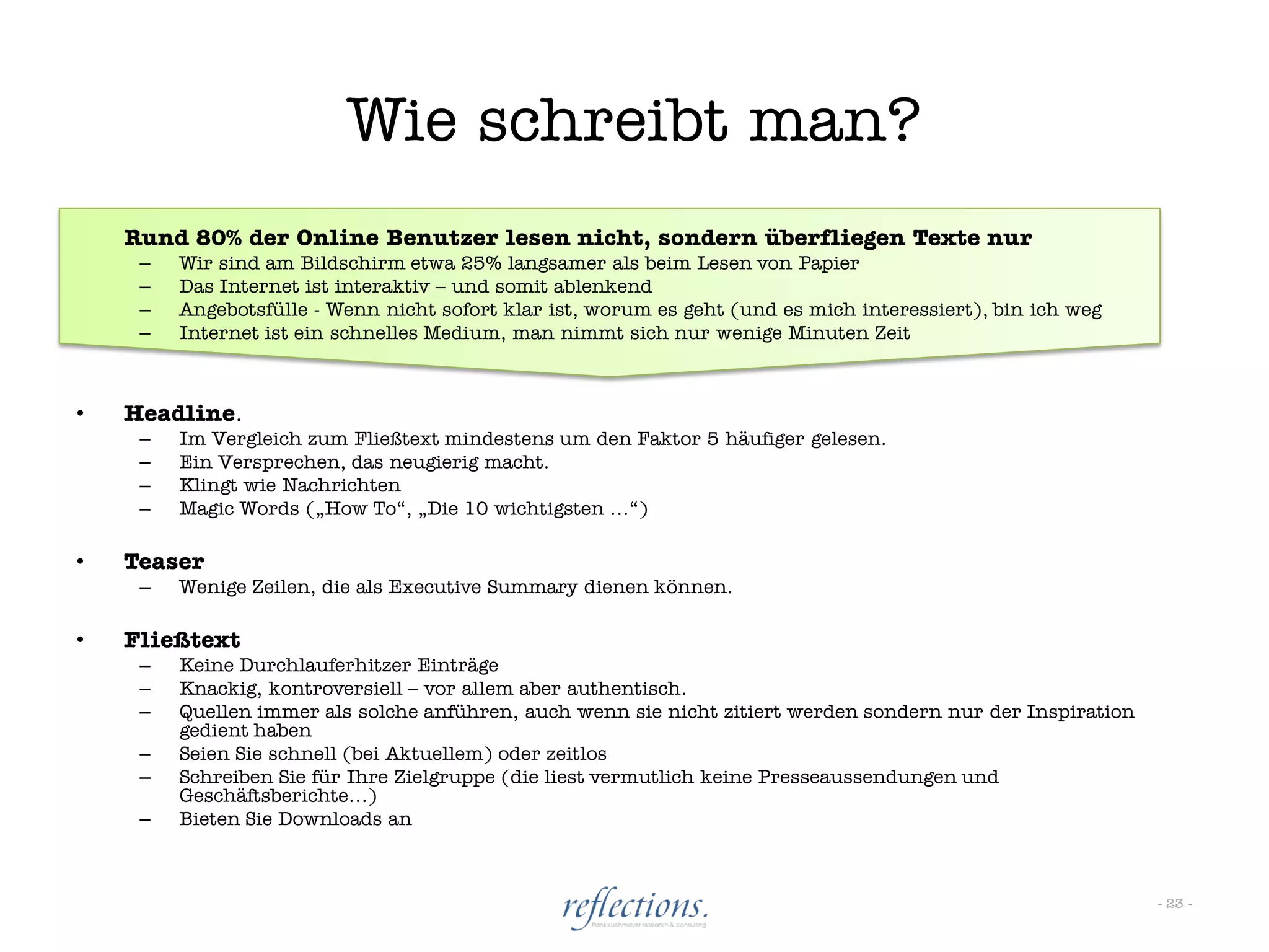 Wie schreibt man?
    Rund 80% der Online Benutzer lesen nicht, sondern überfliegen Texte nur
     –   Wir sind am Bildschirm etwa 25% langsamer als beim Lesen von Papier
     –   Das Internet ist interaktiv – und somit ablenkend
     –   Angebotsfülle - Wenn nicht sofort klar ist, worum es geht (und es mich interessiert), bin ich weg
     –   Internet ist ein schnelles Medium, man nimmt sich nur wenige Minuten Zeit



•   Headline.
     –   Im Vergleich zum Fließtext mindestens um den Faktor 5 häufiger gelesen.
     –   Ein Versprechen, das neugierig macht.
     –   Klingt wie Nachrichten
     –   Magic Words („How To“, „Die 10 wichtigsten …“)

•   Teaser
     –   Wenige Zeilen, die als Executive Summary dienen können.

•   Fließtext
     –   Keine Durchlauferhitzer Einträge
     –   Knackig, kontroversiell – vor allem aber authentisch.
     –   Quellen immer als solche anführen, auch wenn sie nicht zitiert werden sondern nur der Inspiration
         gedient haben
     –   Seien Sie schnell (bei Aktuellem) oder zeitlos
     –   Schreiben Sie für Ihre Zielgruppe (die liest vermutlich keine Presseaussendungen und
         Geschäftsberichte…)
     –   Bieten Sie Downloads an



                                                                                                             - 23 -
 