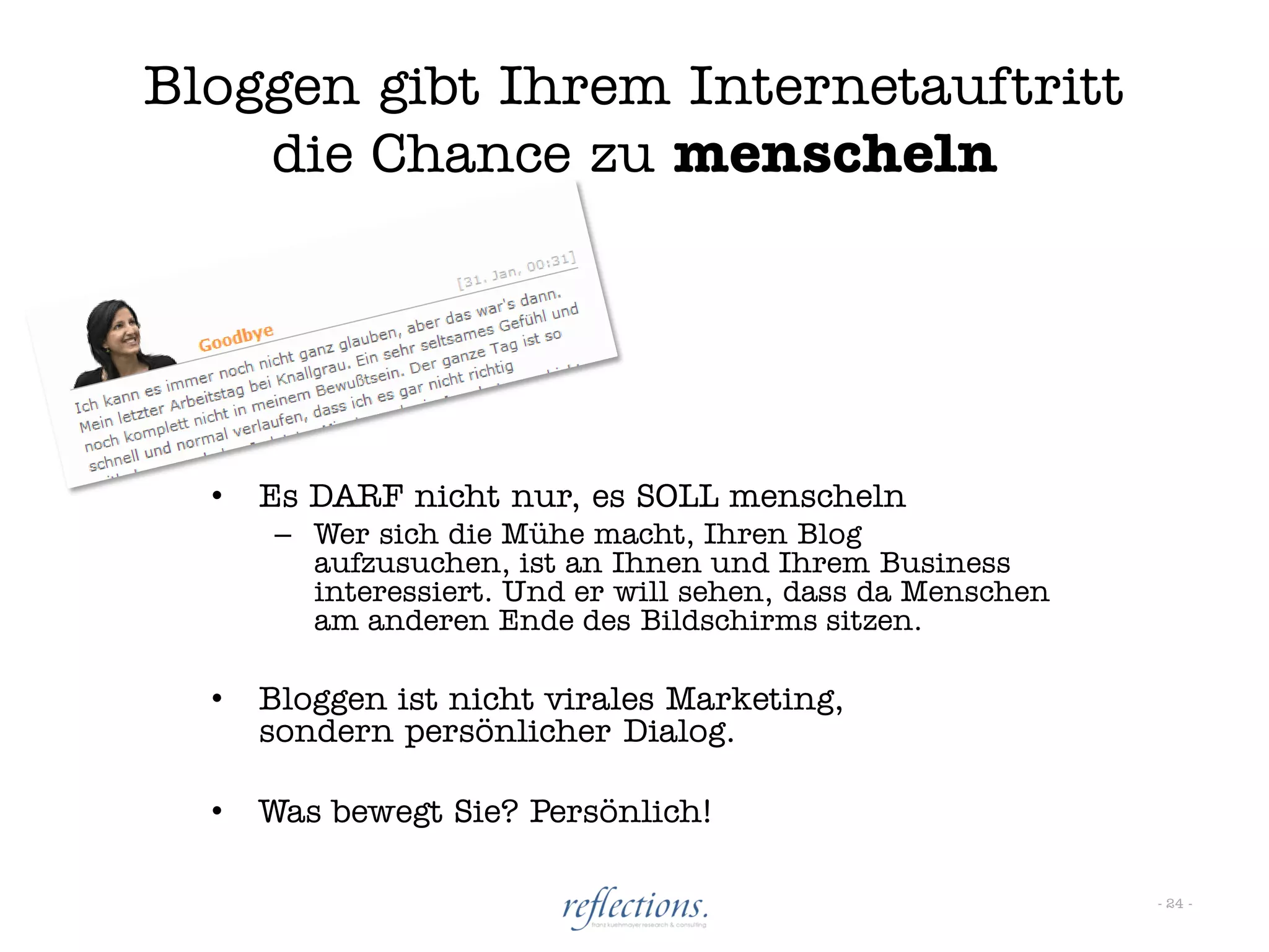 Bloggen gibt Ihrem Internetauftritt
    die Chance zu menscheln




  •   Es DARF nicht nur, es SOLL menscheln
      – Wer sich die Mühe macht, Ihren Blog
        aufzusuchen, ist an Ihnen und Ihrem Business
        interessiert. Und er will sehen, dass da Menschen
        am anderen Ende des Bildschirms sitzen.

  •   Bloggen ist nicht virales Marketing,
      sondern persönlicher Dialog.

  •   Was bewegt Sie? Persönlich!

                                                            - 24 -
 