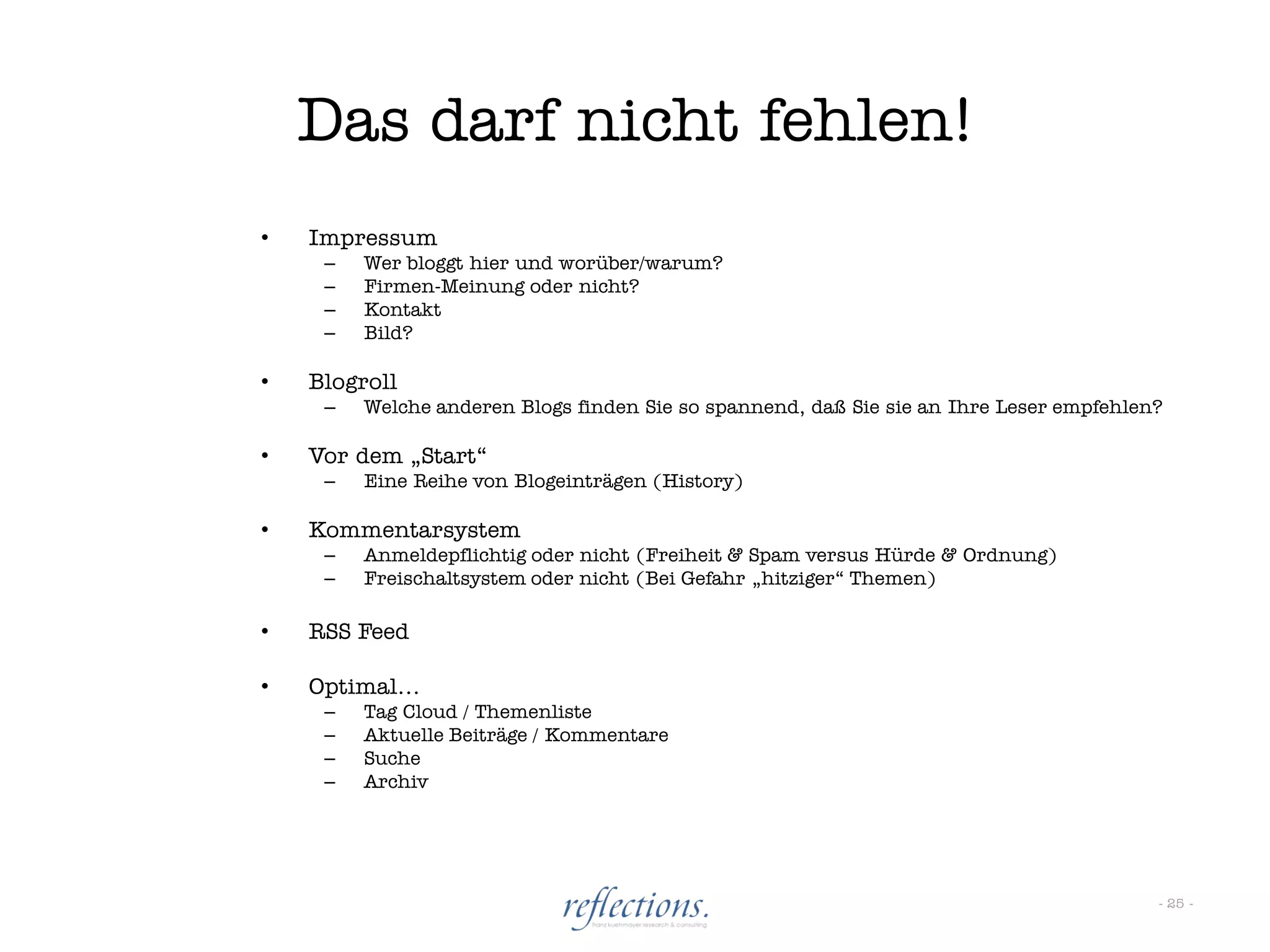 Das darf nicht fehlen!
•   Impressum
     –   Wer bloggt hier und worüber/warum?
     –   Firmen-Meinung oder nicht?
     –   Kontakt
     –   Bild?

•   Blogroll
     –   Welche anderen Blogs finden Sie so spannend, daß Sie sie an Ihre Leser empfehlen?

•   Vor dem „Start“
     –   Eine Reihe von Blogeinträgen (History)

•   Kommentarsystem
     –   Anmeldepflichtig oder nicht (Freiheit & Spam versus Hürde & Ordnung)
     –   Freischaltsystem oder nicht (Bei Gefahr „hitziger“ Themen)

•   RSS Feed

•   Optimal…
     –   Tag Cloud / Themenliste
     –   Aktuelle Beiträge / Kommentare
     –   Suche
     –   Archiv




                                                                                         - 25 -
 