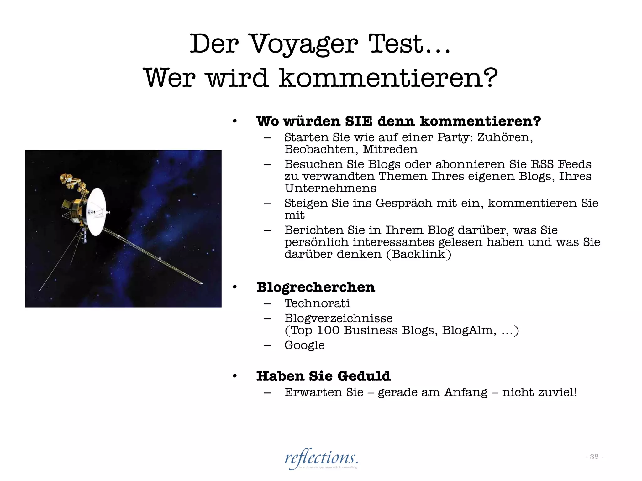 Der Voyager Test…
Wer wird kommentieren?
     •   Wo würden SIE denn kommentieren?
         –   Starten Sie wie auf einer Party: Zuhören,
             Beobachten, Mitreden
         –   Besuchen Sie Blogs oder abonnieren Sie RSS Feeds
             zu verwandten Themen Ihres eigenen Blogs, Ihres
             Unternehmens
         –   Steigen Sie ins Gespräch mit ein, kommentieren Sie
             mit
         –   Berichten Sie in Ihrem Blog darüber, was Sie
             persönlich interessantes gelesen haben und was Sie
             darüber denken (Backlink)

     •   Blogrecherchen
         –   Technorati
         –   Blogverzeichnisse
             (Top 100 Business Blogs, BlogAlm, …)
         –   Google

     •   Haben Sie Geduld
         –   Erwarten Sie – gerade am Anfang – nicht zuviel!




                                                               - 28 -
 