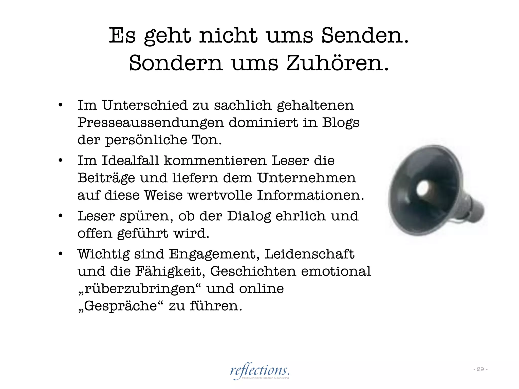 Es geht nicht ums Senden.
         Sondern ums Zuhören.
•   Im Unterschied zu sachlich gehaltenen
    Presseaussendungen dominiert in Blogs
    der persönliche Ton.
•   Im Idealfall kommentieren Leser die
    Beiträge und liefern dem Unternehmen
    auf diese Weise wertvolle Informationen.
•   Leser spüren, ob der Dialog ehrlich und
    offen geführt wird.
•   Wichtig sind Engagement, Leidenschaft
    und die Fähigkeit, Geschichten emotional
    „rüberzubringen“ und online
    „Gespräche“ zu führen.



                                               - 29 -
 