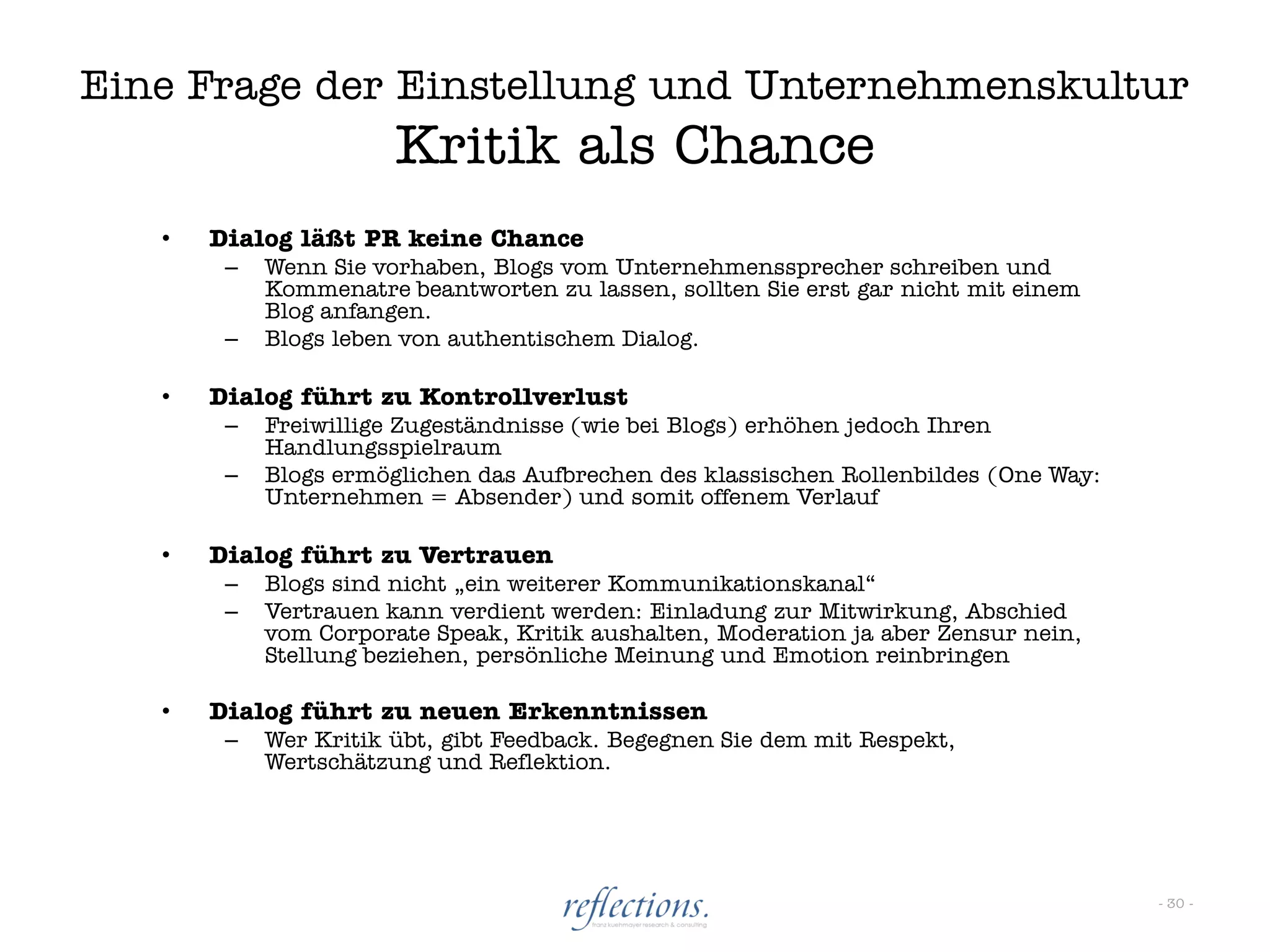 Eine Frage der Einstellung und Unternehmenskultur
                       Kritik als Chance
   •   Dialog läßt PR keine Chance
        –   Wenn Sie vorhaben, Blogs vom Unternehmenssprecher schreiben und
            Kommenatre beantworten zu lassen, sollten Sie erst gar nicht mit einem
            Blog anfangen.
        –   Blogs leben von authentischem Dialog.

   •   Dialog führt zu Kontrollverlust
        –   Freiwillige Zugeständnisse (wie bei Blogs) erhöhen jedoch Ihren
            Handlungsspielraum
        –   Blogs ermöglichen das Aufbrechen des klassischen Rollenbildes (One Way:
            Unternehmen = Absender) und somit offenem Verlauf

   •   Dialog führt zu Vertrauen
        –   Blogs sind nicht „ein weiterer Kommunikationskanal“
        –   Vertrauen kann verdient werden: Einladung zur Mitwirkung, Abschied
            vom Corporate Speak, Kritik aushalten, Moderation ja aber Zensur nein,
            Stellung beziehen, persönliche Meinung und Emotion reinbringen

   •   Dialog führt zu neuen Erkenntnissen
        –   Wer Kritik übt, gibt Feedback. Begegnen Sie dem mit Respekt,
            Wertschätzung und Reflektion.




                                                                                      - 30 -
 