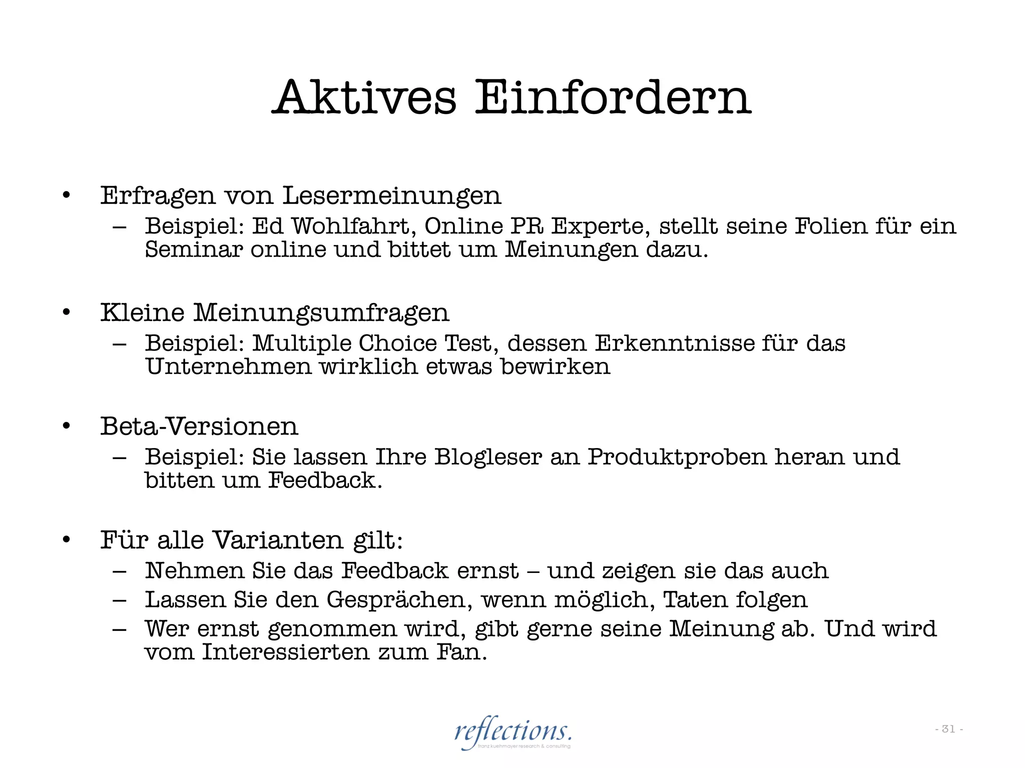 Aktives Einfordern
•   Erfragen von Lesermeinungen
    – Beispiel: Ed Wohlfahrt, Online PR Experte, stellt seine Folien für ein
      Seminar online und bittet um Meinungen dazu.

•   Kleine Meinungsumfragen
    – Beispiel: Multiple Choice Test, dessen Erkenntnisse für das
      Unternehmen wirklich etwas bewirken

•   Beta-Versionen
    – Beispiel: Sie lassen Ihre Blogleser an Produktproben heran und
      bitten um Feedback.

•   Für alle Varianten gilt:
    – Nehmen Sie das Feedback ernst – und zeigen sie das auch
    – Lassen Sie den Gesprächen, wenn möglich, Taten folgen
    – Wer ernst genommen wird, gibt gerne seine Meinung ab. Und wird
      vom Interessierten zum Fan.


                                                                          - 31 -
 