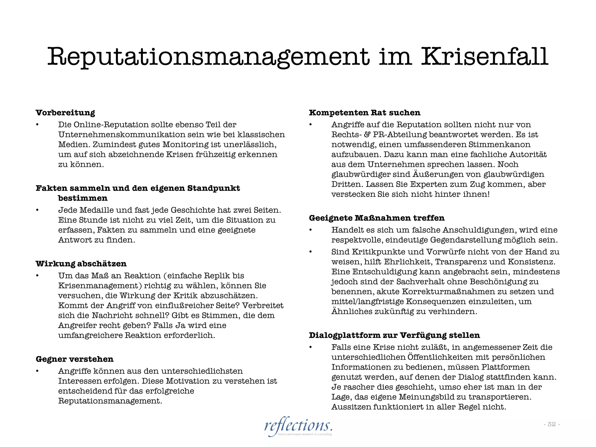 Reputationsmanagement im Krisenfall
Vorbereitung                                                  Kompetenten Rat suchen
•   Die Online-Reputation sollte ebenso Teil der              •  Angriffe auf die Reputation sollten nicht nur von
    Unternehmenskommunikation sein wie bei klassischen           Rechts- & PR-Abteilung beantwortet werden. Es ist
    Medien. Zumindest gutes Monitoring ist unerlässlich,         notwendig, einen umfassenderen Stimmenkanon
    um auf sich abzeichnende Krisen frühzeitig erkennen          aufzubauen. Dazu kann man eine fachliche Autorität
    zu können.                                                   aus dem Unternehmen sprechen lassen. Noch
                                                                 glaubwürdiger sind Äußerungen von glaubwürdigen
Fakten sammeln und den eigenen Standpunkt                        Dritten. Lassen Sie Experten zum Zug kommen, aber
    bestimmen                                                    verstecken Sie sich nicht hinter ihnen!
•   Jede Medaille und fast jede Geschichte hat zwei Seiten.
    Eine Stunde ist nicht zu viel Zeit, um die Situation zu   Geeignete Maßnahmen treffen
    erfassen, Fakten zu sammeln und eine geeignete            •    Handelt es sich um falsche Anschuldigungen, wird eine
    Antwort zu finden.                                             respektvolle, eindeutige Gegendarstellung möglich sein.
                                                              •    Sind Kritikpunkte und Vorwürfe nicht von der Hand zu
Wirkung abschätzen                                                 weisen, hilft Ehrlichkeit, Transparenz und Konsistenz.
•   Um das Maß an Reaktion (einfache Replik bis                    Eine Entschuldigung kann angebracht sein, mindestens
    Krisenmanagement) richtig zu wählen, können Sie                jedoch sind der Sachverhalt ohne Beschönigung zu
    versuchen, die Wirkung der Kritik abzuschätzen.                benennen, akute Korrekturmaßnahmen zu setzen und
    Kommt der Angriff von einflußreicher Seite? Verbreitet         mittel/langfristige Konsequenzen einzuleiten, um
    sich die Nachricht schnell? Gibt es Stimmen, die dem           Ähnliches zukünftig zu verhindern.
    Angreifer recht geben? Falls Ja wird eine
    umfangreichere Reaktion erforderlich.                     Dialogplattform zur Verfügung stellen
                                                              •    Falls eine Krise nicht zuläßt, in angemessener Zeit die
Gegner verstehen                                                   unterschiedlichen Öffentlichkeiten mit persönlichen
•   Angriffe können aus den unterschiedlichsten                    Informationen zu bedienen, müssen Plattformen
    Interessen erfolgen. Diese Motivation zu verstehen ist         genutzt werden, auf denen der Dialog stattfinden kann.
    entscheidend für das erfolgreiche                              Je rascher dies geschieht, umso eher ist man in der
    Reputationsmanagement.                                         Lage, das eigene Meinungsbild zu transportieren.
                                                                   Aussitzen funktioniert in aller Regel nicht.

                                                                                                                      - 32 -
 