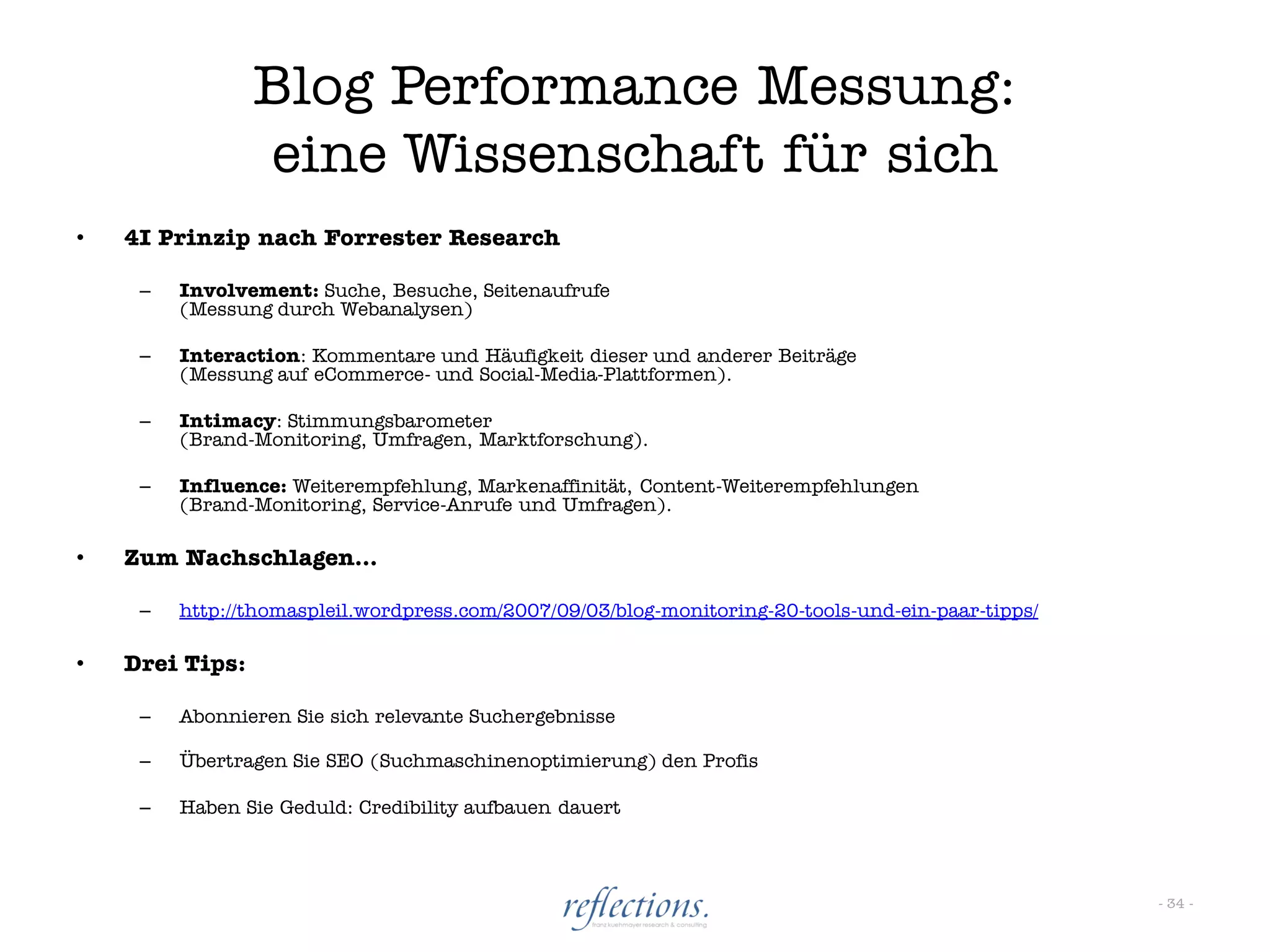 Blog Performance Messung:
                 eine Wissenschaft für sich
•   4I Prinzip nach Forrester Research

     –   Involvement: Suche, Besuche, Seitenaufrufe
         (Messung durch Webanalysen)

     –   Interaction: Kommentare und Häufigkeit dieser und anderer Beiträge
         (Messung auf eCommerce- und Social-Media-Plattformen).

     –   Intimacy: Stimmungsbarometer
         (Brand-Monitoring, Umfragen, Marktforschung).

     –   Influence: Weiterempfehlung, Markenaffinität, Content-Weiterempfehlungen
         (Brand-Monitoring, Service-Anrufe und Umfragen).

•   Zum Nachschlagen…

     –   http://thomaspleil.wordpress.com/2007/09/03/blog-monitoring-20-tools-und-ein-paar-tipps/

•   Drei Tips:

     –   Abonnieren Sie sich relevante Suchergebnisse

     –   Übertragen Sie SEO (Suchmaschinenoptimierung) den Profis

     –   Haben Sie Geduld: Credibility aufbauen dauert



                                                                                                    - 34 -
 