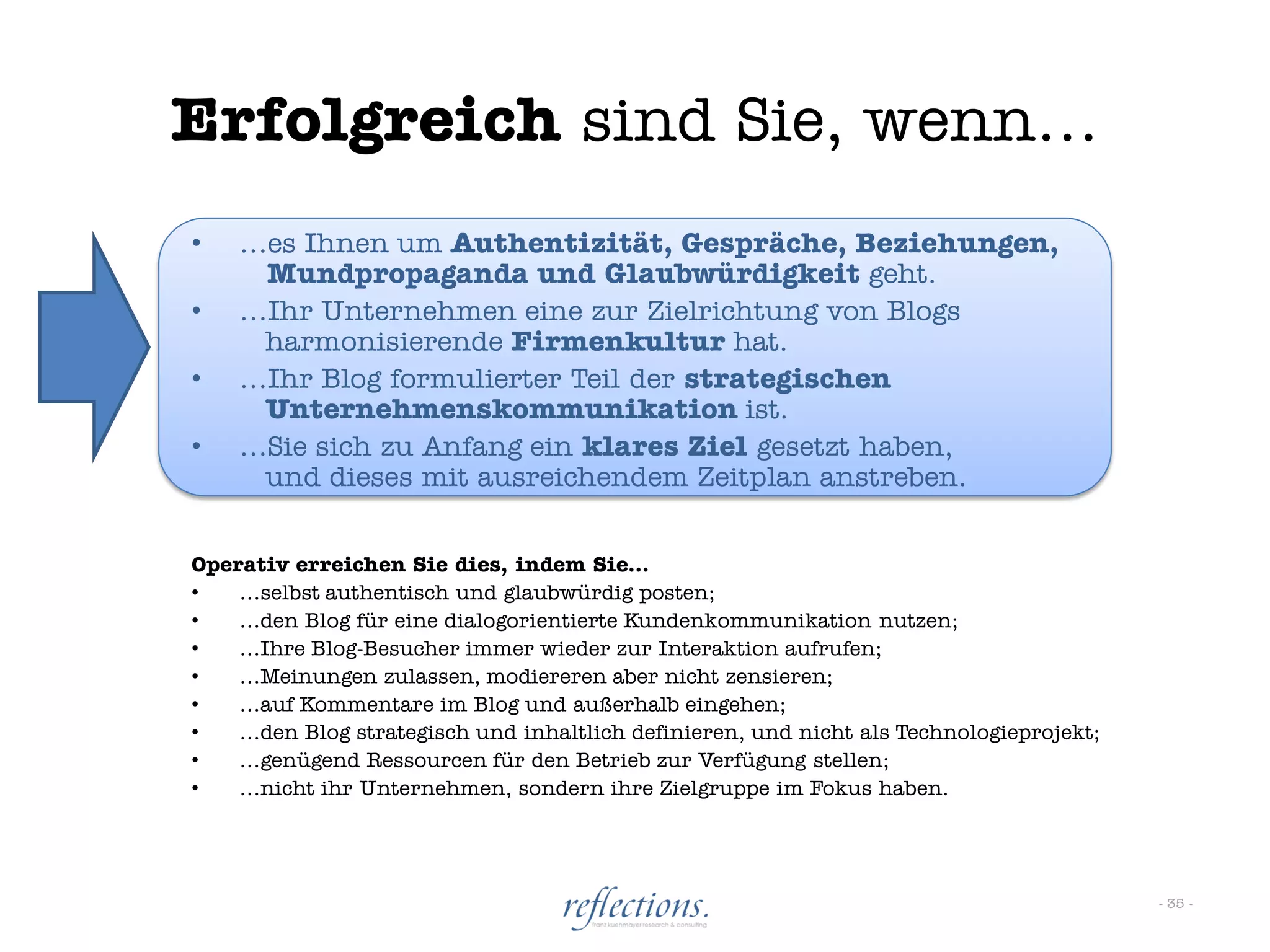 Erfolgreich sind Sie, wenn…
•   …es Ihnen um Authentizität, Gespräche, Beziehungen,
     Mundpropaganda und Glaubwürdigkeit geht.
•   …Ihr Unternehmen eine zur Zielrichtung von Blogs
     harmonisierende Firmenkultur hat.
•   …Ihr Blog formulierter Teil der strategischen
     Unternehmenskommunikation ist.
•   …Sie sich zu Anfang ein klares Ziel gesetzt haben,
     und dieses mit ausreichendem Zeitplan anstreben.


Operativ erreichen Sie dies, indem Sie…
•   …selbst authentisch und glaubwürdig posten;
•   …den Blog für eine dialogorientierte Kundenkommunikation nutzen;
•   …Ihre Blog-Besucher immer wieder zur Interaktion aufrufen;
•   …Meinungen zulassen, modiereren aber nicht zensieren;
•   …auf Kommentare im Blog und außerhalb eingehen;
•   …den Blog strategisch und inhaltlich definieren, und nicht als Technologieprojekt;
•   …genügend Ressourcen für den Betrieb zur Verfügung stellen;
•   …nicht ihr Unternehmen, sondern ihre Zielgruppe im Fokus haben.




                                                                                         - 35 -
 