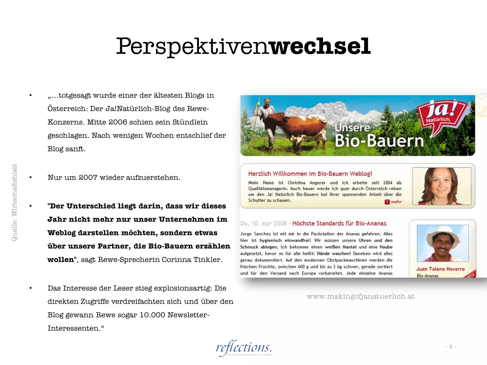 Perspektivenwechsel
                           •   „…totgesagt wurde einer der ältesten Blogs in
                               Österreich: Der Ja!Natürlich-Blog des Rewe-
                               Konzerns. Mitte 2006 schien sein Stündlein
                               geschlagen. Nach wenigen Wochen entschlief der
                               Blog sanft.
Quelle: Wirtschaftsblatt




                           •   Nur um 2007 wieder aufzuerstehen.


                           •   "Der Unterschied liegt darin, dass wir dieses
                               Jahr nicht mehr nur unser Unternehmen im
                               Weblog darstellen möchten, sondern etwas
                               über unsere Partner, die Bio-Bauern erzählen
                               wollen", sagt Rewe-Sprecherin Corinna Tinkler.


                           •   Das Interesse der Leser stieg explosionsartig: Die
                                                                                    www.makingofjanatuerlich.at
                               direkten Zugriffe verdreifachten sich und über den
                               Blog gewann Rewe sogar 10.000 Newsletter-
                               Interessenten.“

                                                                                                                  -4-
 