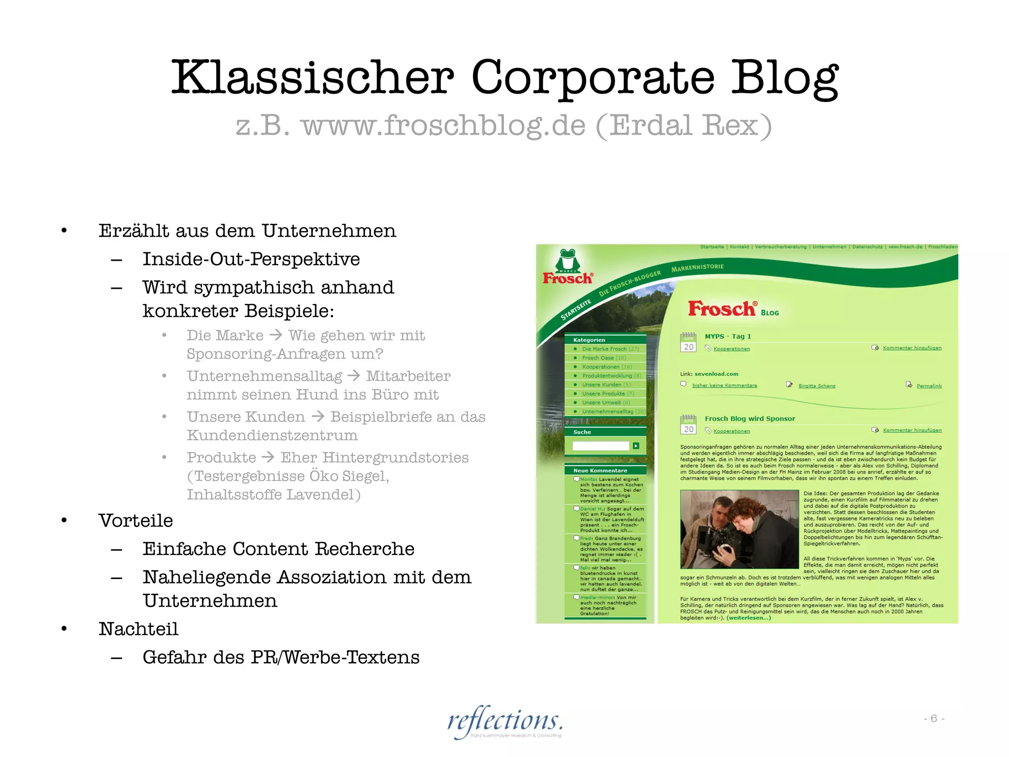 Klassischer Corporate Blog
                  z.B. www.froschblog.de (Erdal Rex)


•   Erzählt aus dem Unternehmen
     – Inside-Out-Perspektive
     – Wird sympathisch anhand
        konkreter Beispiele:
         •   Die Marke  Wie gehen wir mit
             Sponsoring-Anfragen um?
         •   Unternehmensalltag  Mitarbeiter
             nimmt seinen Hund ins Büro mit
         •   Unsere Kunden  Beispielbriefe an das
             Kundendienstzentrum
         •   Produkte  Eher Hintergrundstories
             (Testergebnisse Öko Siegel,
             Inhaltsstoffe Lavendel)
•   Vorteile
     – Einfache Content Recherche
     – Naheliegende Assoziation mit dem
        Unternehmen
•   Nachteil
     – Gefahr des PR/Werbe-Textens


                                                       -6-
 