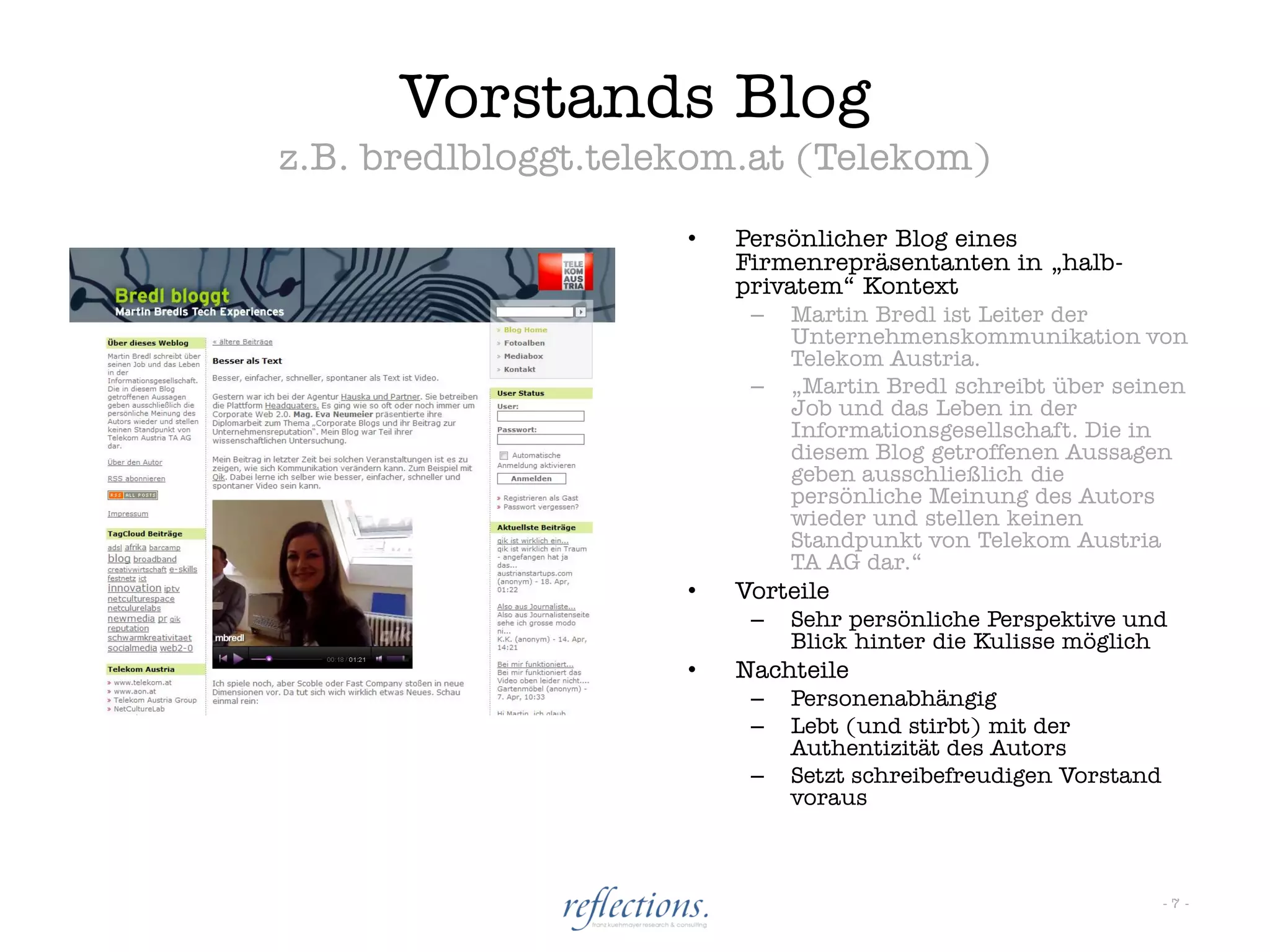 Vorstands Blog
z.B. bredlbloggt.telekom.at (Telekom)
                     •   Persönlicher Blog eines
                         Firmenrepräsentanten in „halb-
                         privatem“ Kontext
                          –   Martin Bredl ist Leiter der
                              Unternehmenskommunikation von
                              Telekom Austria.
                          –   „Martin Bredl schreibt über seinen
                              Job und das Leben in der
                              Informationsgesellschaft. Die in
                              diesem Blog getroffenen Aussagen
                              geben ausschließlich die
                              persönliche Meinung des Autors
                              wieder und stellen keinen
                              Standpunkt von Telekom Austria
                              TA AG dar.“
                     •   Vorteile
                          –   Sehr persönliche Perspektive und
                              Blick hinter die Kulisse möglich
                     •   Nachteile
                          –   Personenabhängig
                          –   Lebt (und stirbt) mit der
                              Authentizität des Autors
                          –   Setzt schreibefreudigen Vorstand
                              voraus



                                                                 -7-
 