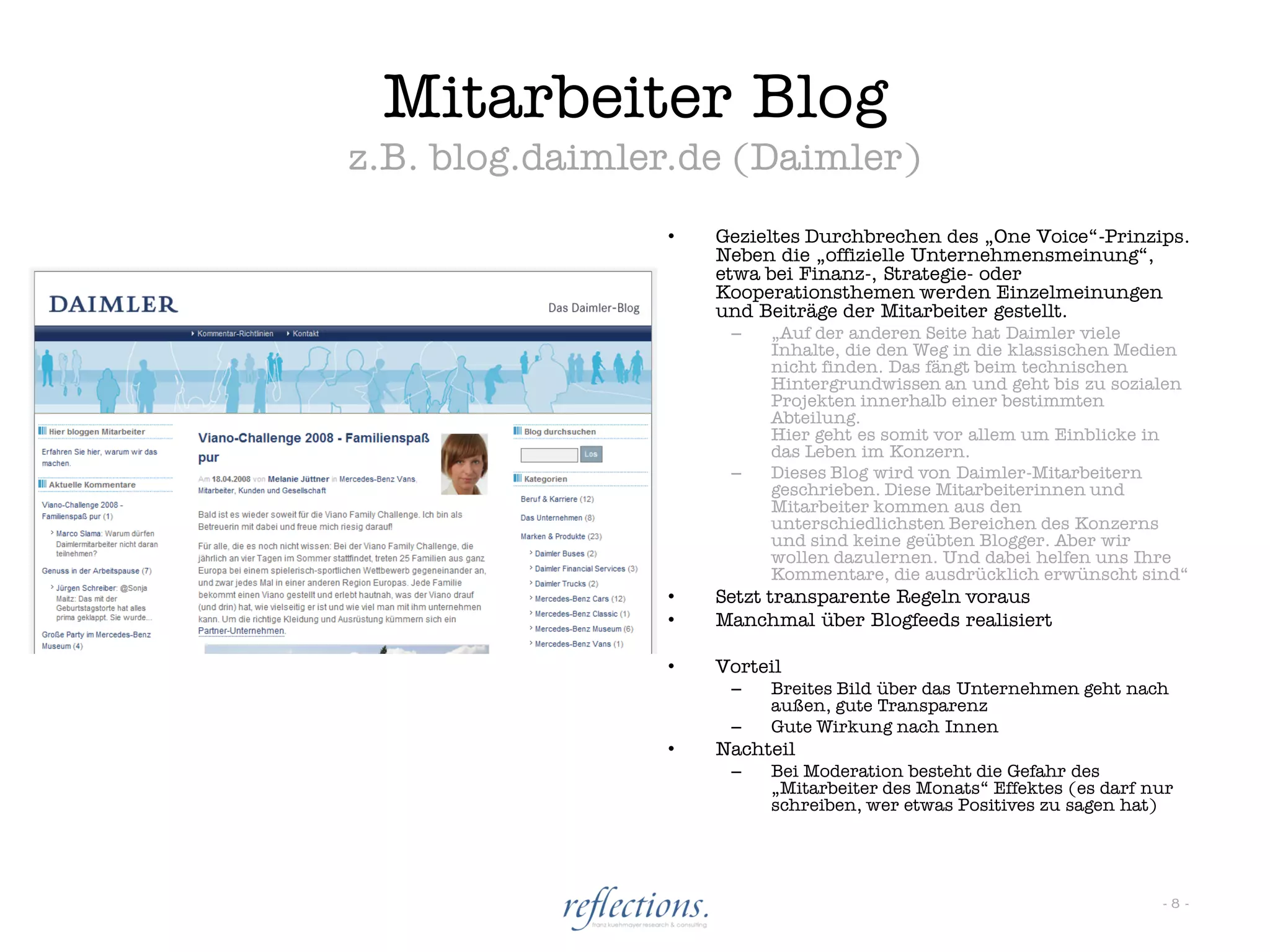 Mitarbeiter Blog
z.B. blog.daimler.de (Daimler)
                •   Gezieltes Durchbrechen des „One Voice“-Prinzips.
                    Neben die „offizielle Unternehmensmeinung“,
                    etwa bei Finanz-, Strategie- oder
                    Kooperationsthemen werden Einzelmeinungen
                    und Beiträge der Mitarbeiter gestellt.
                     –   „Auf der anderen Seite hat Daimler viele
                         Inhalte, die den Weg in die klassischen Medien
                         nicht finden. Das fängt beim technischen
                         Hintergrundwissen an und geht bis zu sozialen
                         Projekten innerhalb einer bestimmten
                         Abteilung.
                         Hier geht es somit vor allem um Einblicke in
                         das Leben im Konzern.
                     –   Dieses Blog wird von Daimler-Mitarbeitern
                         geschrieben. Diese Mitarbeiterinnen und
                         Mitarbeiter kommen aus den
                         unterschiedlichsten Bereichen des Konzerns
                         und sind keine geübten Blogger. Aber wir
                         wollen dazulernen. Und dabei helfen uns Ihre
                         Kommentare, die ausdrücklich erwünscht sind“
                •   Setzt transparente Regeln voraus
                •   Manchmal über Blogfeeds realisiert

                •   Vorteil
                     –   Breites Bild über das Unternehmen geht nach
                         außen, gute Transparenz
                     –   Gute Wirkung nach Innen
                •   Nachteil
                     –   Bei Moderation besteht die Gefahr des
                         „Mitarbeiter des Monats“ Effektes (es darf nur
                         schreiben, wer etwas Positives zu sagen hat)




                                                                     -8-
 