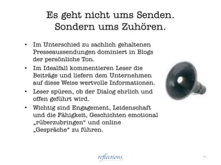 Es geht nicht ums Senden.
         Sondern ums Zuhören.
•   Im Unterschied zu sachlich gehaltenen
    Presseaussendungen dominiert in Blogs
    der persönliche Ton.
•   Im Idealfall kommentieren Leser die
    Beiträge und liefern dem Unternehmen
    auf diese Weise wertvolle Informationen.
•   Leser spüren, ob der Dialog ehrlich und
    offen geführt wird.
•   Wichtig sind Engagement, Leidenschaft
    und die Fähigkeit, Geschichten emotional
    „rüberzubringen“ und online
    „Gespräche“ zu führen.



                                               - 29 -
 