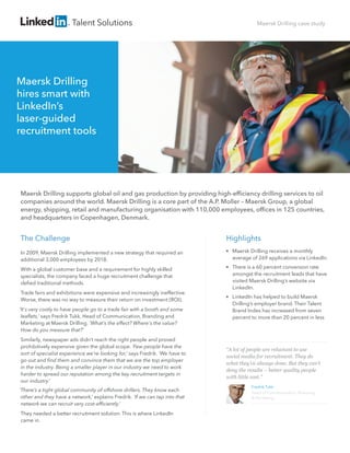 Talent Solutions

Maersk Drilling case study

Maersk Drilling
hires smart with
LinkedIn’s
laser-guided
recruitment tools

Maersk Drilling supports global oil and gas production by providing high-efﬁciency drilling services to oil
companies around the world. Maersk Drilling is a core part of the A.P. Moller – Maersk Group, a global
energy, shipping, retail and manufacturing organisation with 110,000 employees, ofﬁces in 125 countries,
and headquarters in Copenhagen, Denmark.

The Challenge

Highlights

In 2009, Maersk Drilling implemented a new strategy that required an
additional 3,000 employees by 2018.



With a global customer base and a requirement for highly skilled
specialists, the company faced a huge recruitment challenge that
deﬁed traditional methods.



Trade fairs and exhibitions were expensive and increasingly ineffective.
Worse, there was no way to measure their return on investment (ROI).
‘It's very costly to have people go to a trade fair with a booth and some
leaﬂets,’ says Fredrik Tukk, Head of Communication, Branding and
Marketing at Maersk Drilling. ‘What's the effect? Where's the value?
How do you measure that?’
Similarly, newspaper ads didn’t reach the right people and proved
prohibitively expensive given the global scope. ‘Few people have the
sort of specialist experience we’re looking for,’ says Fredrik. ‘We have to
go out and ﬁnd them and convince them that we are the top employer
in the industry. Being a smaller player in our industry we need to work
harder to spread our reputation among the key recruitment targets in
our industry.’
‘There’s a tight global community of offshore drillers. They know each
other and they have a network,’ explains Fredrik. ‘If we can tap into that
network we can recruit very cost-efﬁciently.’
They needed a better recruitment solution. This is where LinkedIn
came in.



Maersk Drilling receives a monthly
average of 269 applications via LinkedIn.
There is a 60 percent conversion rate
amongst the recruitment leads that have
visited Maersk Drilling’s website via
LinkedIn.
LinkedIn has helped to build Maersk
Drilling’s employer brand. Their Talent
Brand Index has increased from seven
percent to more than 20 percent in less

“A lot of people are reluctant to use
social media for recruitment. They do
what they’ve always done. But they can’t
deny the results – better quality people
with little cost.”
Fredrik Tukk
Head of Communication, Branding
& Marketing

 