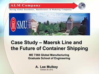 Case Study – Maersk Line and
the Future of Container Shipping
       ME 7366 Global Manufacturing
       Graduate School of Engineering


            A. Lee Mulkey
               October 29, 2012
 