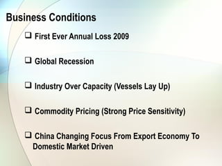 Business Conditions
    First Ever Annual Loss 2009

    Global Recession

    Industry Over Capacity (Vessels Lay Up)

    Commodity Pricing (Strong Price Sensitivity)

    China Changing Focus From Export Economy To
    Domestic Market Driven
 