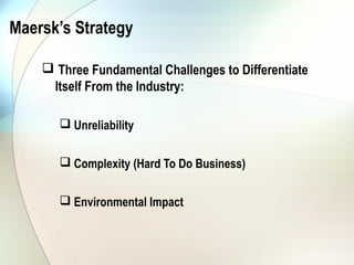 Maersk’s Strategy

     Three Fundamental Challenges to Differentiate
     Itself From the Industry:

        Unreliability


        Complexity (Hard To Do Business)


        Environmental Impact
 