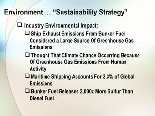 Environment … “Sustainability Strategy”
     Industry Environmental Impact:
        Ship Exhaust Emissions From Bunker Fuel
        Considered a Large Source Of Greenhouse Gas
        Emissions
        Thought That Climate Change Occurring Because
        Of Greenhouse Gas Emissions From Human
        Activity
        Maritime Shipping Accounts For 3.3% of Global
        Emissions
        Bunker Fuel Releases 2,000x More Sulfur Than
        Diesel Fuel
 